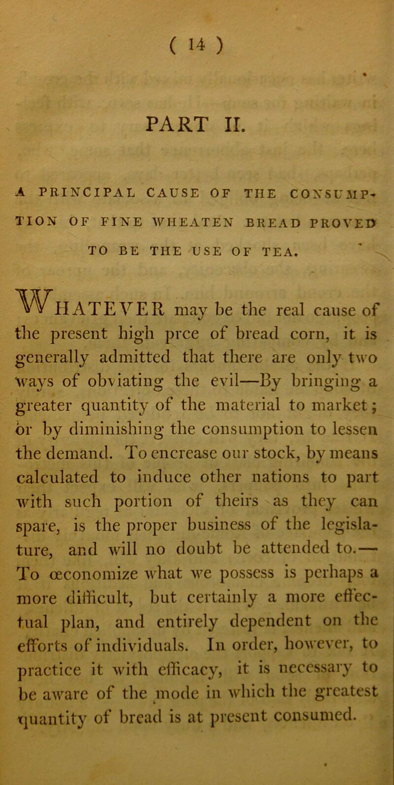 PART ir. A PRINCIPAL CAUSE OF THE CONSUMP- TION OF FINE WHEATEN BREAD PROVED TO BE THE USE OF TEA. Whatever may be the real cause of the present high prce of bread corn, it is generally admitted that there are only two Ways of obviating the evil—By bringing a greater quantity of the material to market; or by diminishing the consumption to lessen the demand. To encrease our stock, by means calculated to induce other nations to part with such portion of theirs as they can spare, is the proper business of the legisla- ture, and will no doubt be attended to.— To oeconomize what we possess is perhaps a more difficult, but certainly a more effec- tual plan, and entirely dependent on the efforts of individuals. In order, however, to practice it with efficacy, it is necessary to be aware of the mode in which the greatest quantity of bread is at present consumed.