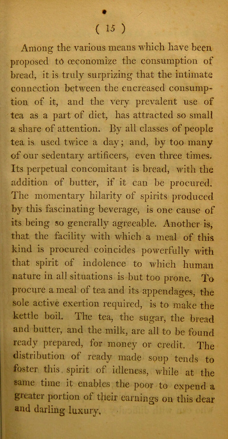 Among the various means which have been proposed to (economize the consumption of bread, it is truly surprizing that the intimate connection between the encreased consump- tion of it, and the very prevalent use of tea as a part of diet, has attracted so small a share of attention. By all classes of people tea is used twice a day; and, by too many of our sedentary artificers, even three times. Its perpetual concomitant is bread, with the addition of butter, if it can be procured. The momentary hilarity of spirits produced by this fascinating beverage, is one cause of its being so generally agreeable. Another is, that the facility with which a meal of this kind is procured coincides powerfully with that spirit of indolence to which human nature in all situations is but too prone. To procure a meal of tea and its appendages, the sole active exertion required, is to make the kettle boil. The tea, the sugar, the bread and butter, and the milk, are all to be found ready prepared, for money or credit. The distribution of ready made soup tends to foster this. spirit of idleness, while at the same time it enables the poor to expend a gicatei portion of their earnings on this dear and darling luxury.