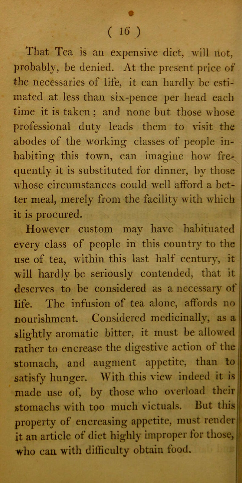 • ( 16 ) That Tea is an expensive diet, will not, probably, be denied. At the present price of the necessaries of life, it can hardly be esti- mated at less than six-pence per head each time it is taken; and none but those whose professional duty leads them to visit the abodes of the working classes of people in- habiting this town, can imagine how fre- quently it is substituted for dinner, by those whose circumstances could well afford a bet- ter meal, merely from the facility with which it is procured. However custom may have habituated every class of people in this country to the use of tea, within this last half century, it will hardly be seriously contended, that it deserves to be considered as a necessary of life. The infusion of tea alone, affords no nourishment. Considered medicinally, as a slightly aromatic bitter, it must be allowed rather to encrease the digestive action of the stomach, and augment appetite, than to satisfy hunger. With this view indeed it is made use of, by those who overload their stomachs with too much victuals. But this property of encreasing appetite, must render it an article of diet highly improper tor those, ^yho can with difficulty obtain food.