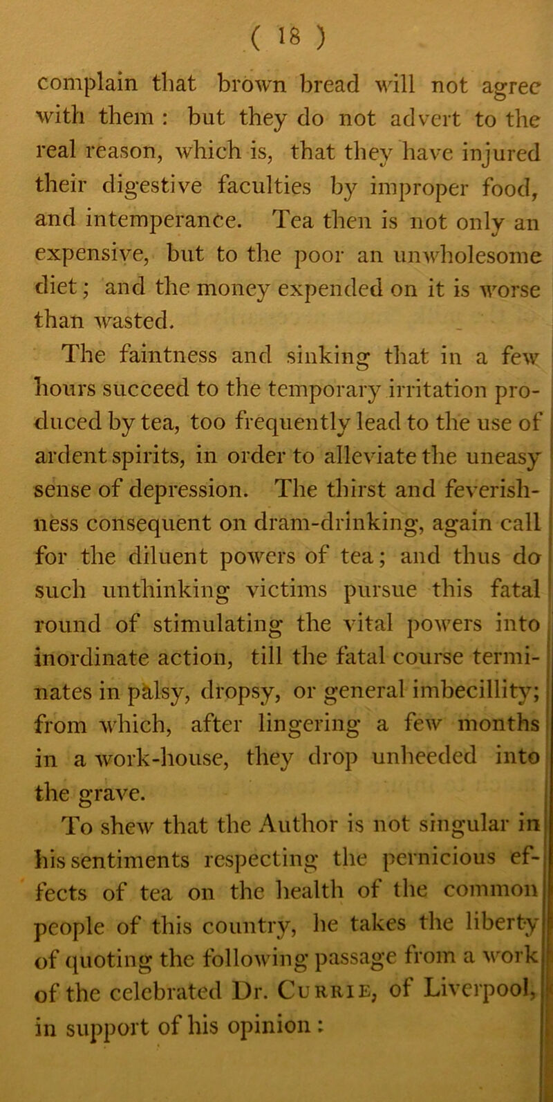 complain that brown bread will not agree with them : but they do not advert to the real reason, which is, that they have injured their digestive faculties by improper food, and intemperance. Tea then is not only an expensive, but to the poor an unwholesome diet; and the money expended on it is worse than wasted. The faintness and sinking that in a few hours succeed to the temporary irritation pro- j duced by tea, too frequently lead to the use of ardent spirits, in order to alleviate the uneasy sense of depression. The thirst and feverish- ness consequent on dram-drinking, again call for the diluent powers of tea; and thus do such unthinking victims pursue this fatal round of stimulating the vital powers into inordinate action, till the fatal course termi- nates in palsy, dropsy, or general imbecillity; from which, after lingering a few months in a work-house, they drop unheeded into the grave. To shew that the Author is not singular in his sentiments respecting the pernicious ef- fects of tea on the health of the common people of this country, he takes the liberty of quoting the following passage from a work of the celebrated Dr. Currie, of Liverpool, in support of his opinion :