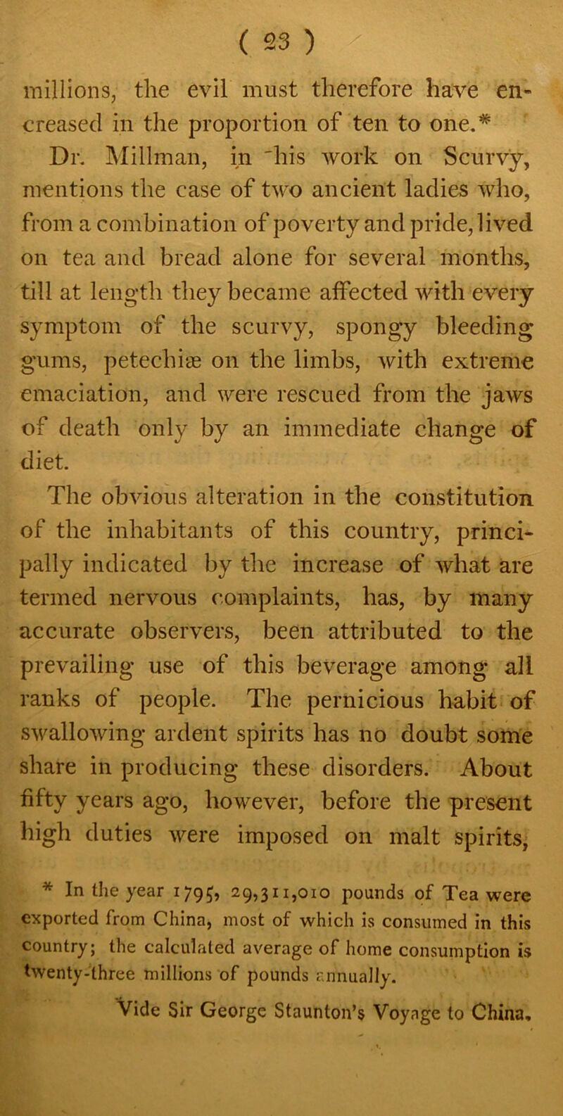 millions, the evil must therefore have en- creased in the proportion of ten to one.* Dr. Mill-man, in 'his work on Scurvy, mentions the case of two ancient ladies who, from a combination of poverty and pride, lived on tea and bread alone for several months, till at length they became affected with every symptom of the scurvy, spongy bleeding gums, petechias on the limbs, with extreme emaciation, and were rescued from the jaws of death only by an immediate change of diet. The obvious alteration in the constitution of the inhabitants of this country, princi- pally indicated by the increase of what are termed nervous complaints, has, by many accurate observers, been attributed to the prevailing use of this beverage among all ranks of people. The pernicious habit of swallowing ardent spirits has no doubt some share in producing these disorders. About fifty years ago, however, before the present high duties were imposed on malt spirits, * In the year 1795, 29,311,010 pounds of Tea were exported from China, most of which is consumed in this country; the calculated average of home consumption is twenty-three millions of pounds annually. Vide Sir George Staunton’s Voyage to China,