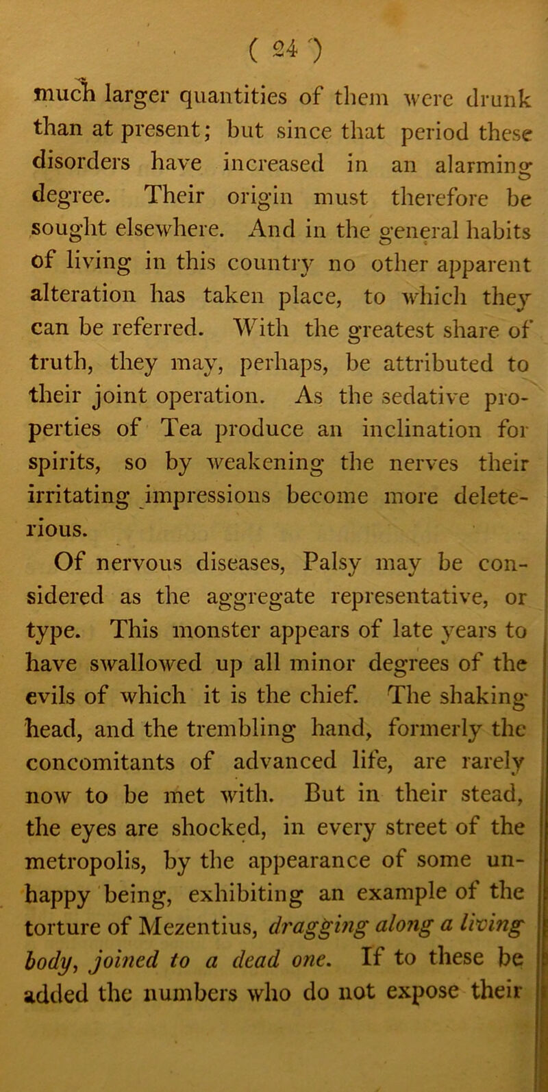 much larger quantities of them were drunk than at present; but since that period these disorders have increased in an alarming degree. Their origin must therefore be sought elsewhere. And in the general habits of living in this country no other apparent alteration has taken place, to which they can be referred. With the greatest share of truth, they may, perhaps, be attributed to their joint operation. As the sedative pro- perties of Tea produce an inclination for spirits, so by weakening the nerves their irritating impressions become more delete- rious. Of nervous diseases, Palsy may be con- sidered as the aggregate representative, or type. This monster appears of late years to have swallowed up all minor degrees of the evils of which it is the chief. The shaking- head, and the trembling hand, formerly the concomitants of advanced life, are rarely now to be met with. But in their stead, the eyes are shocked, in every street of the metropolis, by the appearance of some un- happy being, exhibiting an example of the torture of Mezentius, dragging along a living body, joined to a dead one. If to these be added the numbers who do not expose their