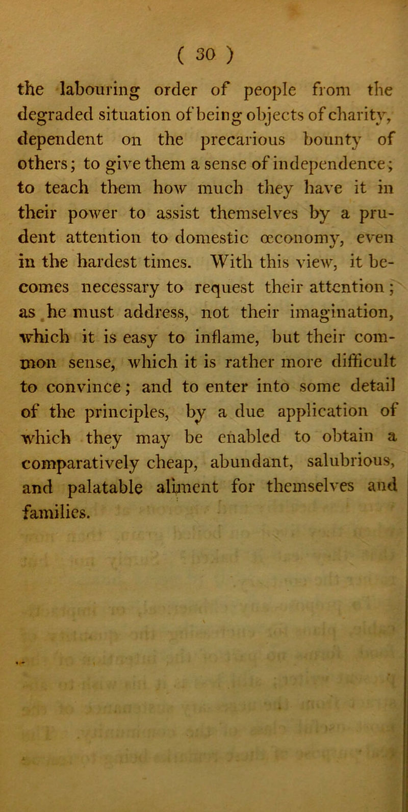 the labouring order of people from the degraded situation of being objects of charity, dependent on the precarious bounty of others; to give them a sense of independence ; to teach them how much they have it in their power to assist themselves by a pru- dent attention to domestic oeconomy, even in the hardest times. With this view, it be- comes necessary to request their attention ; as he must address, not their imagination, which it is easy to inflame, but their com- mon sense, which it is rather more difficult to convince; and to enter into some detail of the principles, by a due application of which they may be enabled to obtain a comparatively cheap, abundant, salubrious, and palatable aliment for themselves and families.