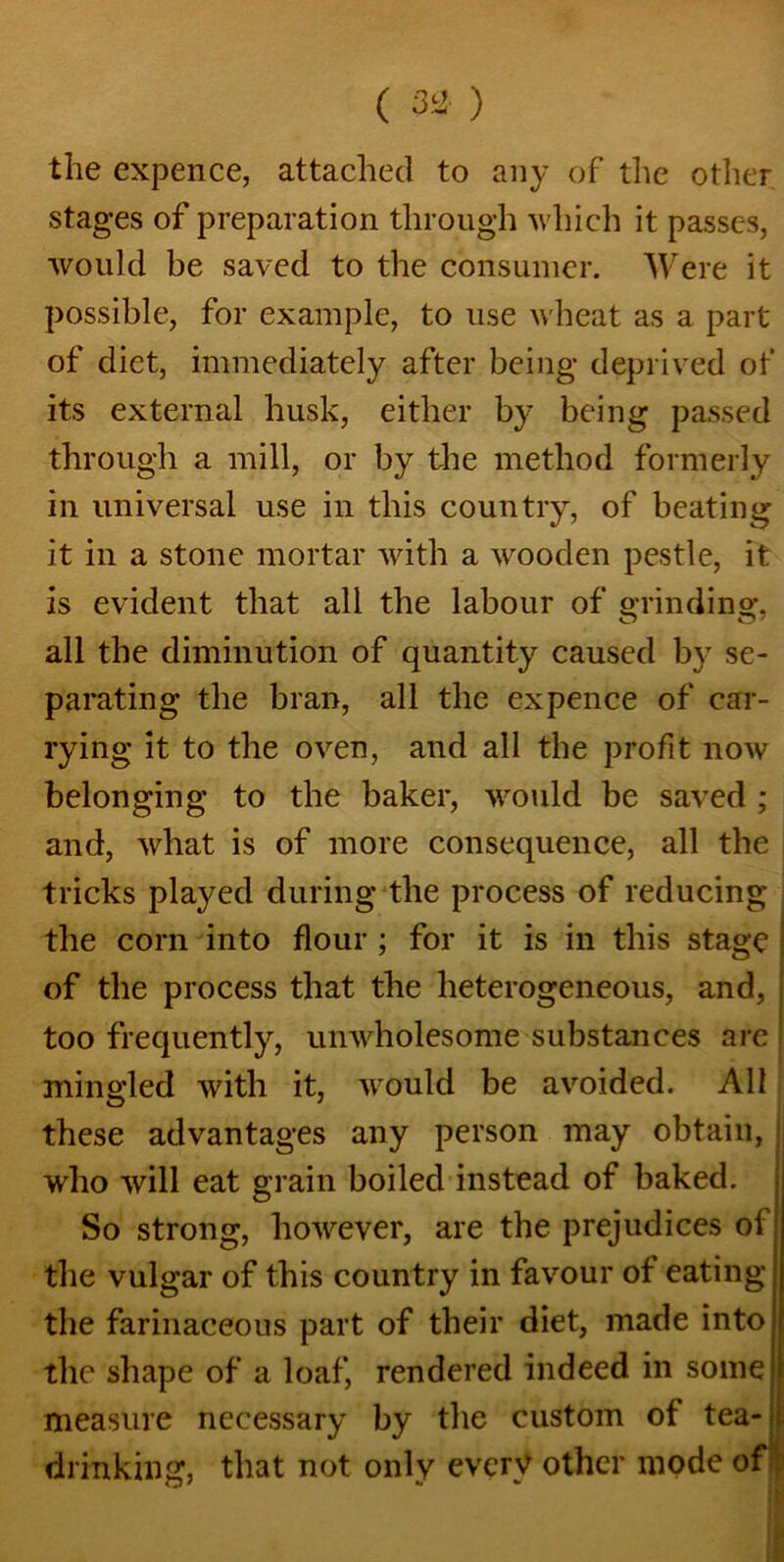 ( n) the expence, attached to any of the other stages of preparation through which it passes, would be saved to the consumer. Were it possible, for example, to use wheat as a part of diet, immediately after being deprived of its external husk, either by being passed through a mill, or by the method formerly in universal use in this country, of beating it in a stone mortar with a wooden pestle, it is evident that all the labour of grinding, all the diminution of quantity caused by se- parating the bran, all the ex pence of car- rying it to the oven, and all the profit now belonging to the baker, would be saved ; and, what is of more consequence, all the tricks played during the process of reducing the corn into flour ; for it is in this stage of the process that the heterogeneous, and, too frequently, unwholesome substances are mingled with it, would be avoided. All these advantages any person may obtain, who will eat grain boiled instead of baked. So strong, however, are the prejudices oi the vulgar of this country in favour of eating the farinaceous part of their diet, made into the shape of a loaf, rendered indeed in some measure necessary by the custom of tea-ji drinking, that not only every other mode of: