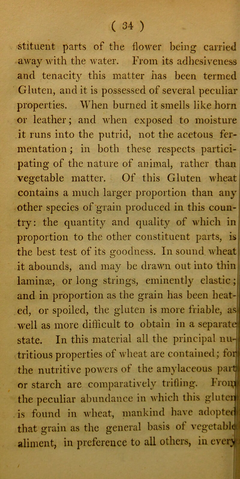 stituent parts of the flower being carried away with the water. From its adhesiveness and tenacity this matter has been termed Gluten, and it is possessed of several peculiar properties. When burned it smells like horn or leather; and when exposed to moisture it runs into the putrid, not the acetous fer- mentation ; in both these respects partici- pating of the nature of animal, rather than vegetable matter. Of this Gluten wheat contains a much larger proportion than any other species of grain produced in this coun- try: the quantity and quality of which in proportion to the other constituent parts, is the best test of its goodness. In sound wheat it abounds, and may be drawn out into thin laminae, or long strings, eminently elastic; and in proportion as the grain has been heat- ed, or spoiled, the gluten is more friable, ast well as more difficult to obtain in a separate state. In this material all the principal nu-j tritious properties of wheat are contained; foil the nutritive powers of the amylaceous part) or starch are comparatively trifling. From the peculiar abundance in which this gluterj is found in wheat, mankind have adoptecjl that grain as the general basis of vegetable:; aliment, in preference to all others, in ever>