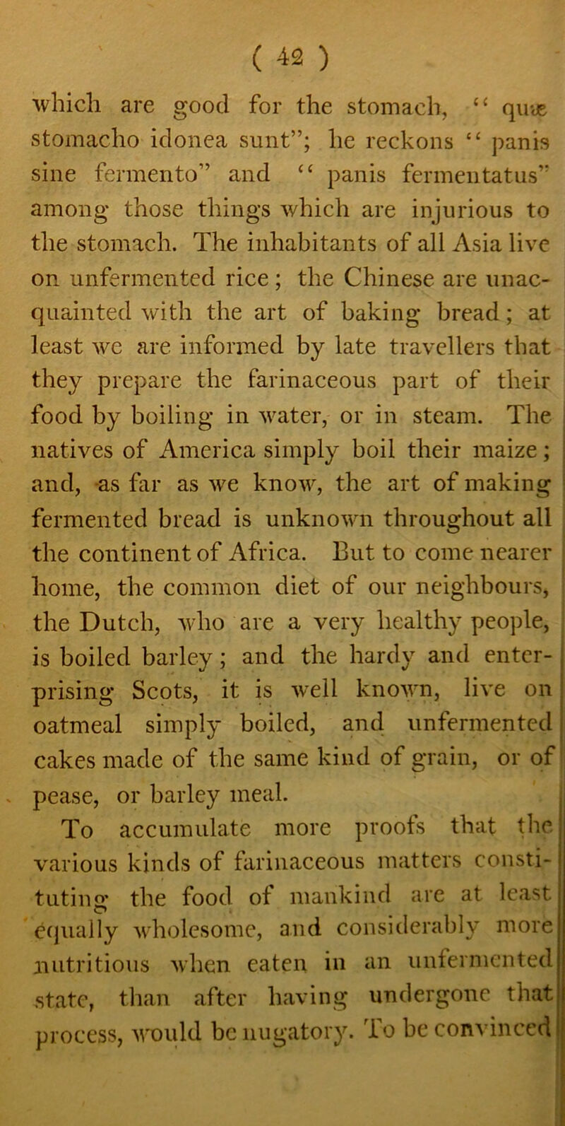 which are good for the stomach, “ quus stomacho idonea sunt”; he reckons “ pan is sine fermento” and “ panis fermentatus” among those things which are injurious to the stomach. The inhabitants of all Asia live on unfermented rice; the Chinese are unac- quainted with the art of baking bread ; at least we are informed by late travellers that they prepare the farinaceous part of their food by boiling in water, or in steam. The natives of America simply boil their maize; and, -as far as we know, the art of making fermented bread is unknown throughout all the continent of Africa. But to come nearer home, the common diet of our neighbours, the Dutch, who are a very healthy people, is boiled barley; and the hardy and enter- prising Scots, it is wrell known, live on oatmeal simply boiled, and unfermented j cakes made of the same kind of grain, or of pease, or barley meal. To accumulate more proofs that the various kinds of farinaceous matters consti-' tutino' the food of mankind are at least equally wholesome, and considerably more nutritious when eaten in an unfermented state, than after having undergone that process, would be nugatory. To he convinced