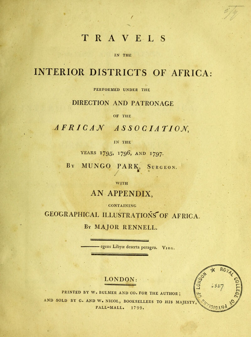 t V TRAVELS IN THE INTERIOR DISTRICTS OF AFRICA: PERFORMED UNDER THE DIRECTION AND PATRONAGE OF THE AFRICAN ASSOCIATION IN THE YEARS 1795, 1796, AND 1797. By MUNGO PARK, Surgeon. / • • WITH AN APPENDIX, CONTAINING GEOGRAPHICAL ILLUSTRATIONS' OF AFRICA. By MAJOR RENNELL. egens Libyie deserta peragro. Virg. LONDON: PRINTED BY W. BULMER AND CO. FOR THE AUTHOR; AND SOLD BY G. AND W. NICOL, BOOKSELLERS TO HIS MAJESTY,'SAN, ^ PALL-MALL. 1799.