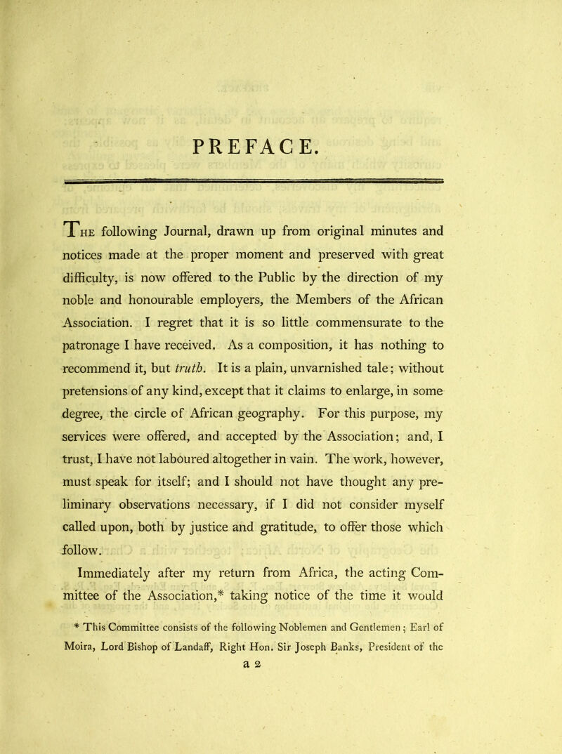PREFACE. The following Journal, drawn up from original minutes and notices made at the proper moment and preserved with great difficulty, is now offered to the Public by the direction of my noble and honourable employers, the Members of the African Association. I regret that it is so little commensurate to the patronage I have received. As a composition, it has nothing to recommend it, but truth. It is a plain, unvarnished tale; without pretensions of any kind, except that it claims to enlarge, in some degree, the circle of African geography. For this purpose, my services were offered, and accepted by the Association; and, I trust, I have not laboured altogether in vain. The work, however, must speak for itself; and I should not have thought any pre- liminary observations necessary, if I did not consider myself called upon, both by justice and gratitude, to offer those which follow. Immediately after my return from Africa, the acting Com- mittee of the Association,* taking notice of the time it would * This Committee consists of the following Noblemen and Gentlemen ; Earl of Moira, Lord Bishop of LandafF, Right Hon. Sir Joseph Banks, President of the