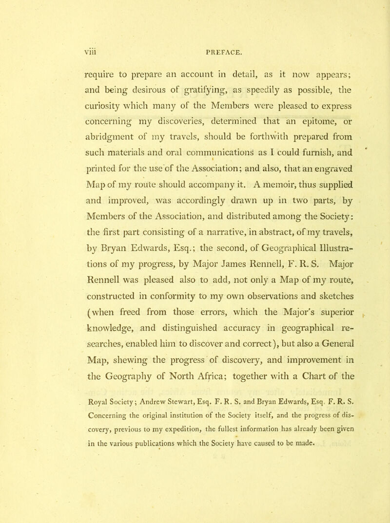 require to prepare an account in detail, as it now appears; and being desirous of gratifying, as speedily as possible, the curiosity which many of the Members were pleased to express concerning my discoveries, determined that an epitome, or abridgment of my travels, should be forthwith prepared from such materials and oral communications as I could furnish, and I printed for the use of the Association; and also, that an engraved Map of my route should accompany it. A memoir, thus supplied and improved, was accordingly drawn up in two parts, by Members of the Association, and distributed among the Society: the first part consisting of a narrative, in abstract, of my travels, by Bryan Edwards, Esq.; the second, of Geographical Illustra- tions of my progress, by Major James Rennell, F. R. S. Major Rennell was pleased also to add, not only a Map of my route, constructed in conformity to my own observations and sketches (when freed from those errors, which the Major’s superior knowledge, and distinguished accuracy in geographical re- searches, enabled him to discover and correct), but also a General Map, shewing the progress of discovery, and improvement in the Geography of North Africa; together with a Chart of the Royal Society; Andrew Stewart, Esq. F. R. S. and Bryan Edwards, Esq. F. R. S. Concerning the original institution of the Society itself, and the progress of dis- covery, previous to my expedition, the fullest information has already been given in the various publications which the Society have caused to be made.