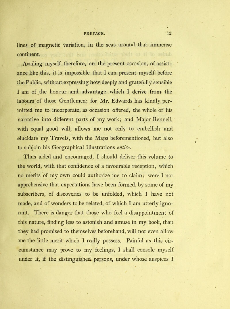 lines of magnetic variation, in the seas around that immense continent. Availing myself therefore, on the present occasion, of assist- ance like this, it is impossible that I can present myself before the Public, without expressing how deeply and gratefully sensible I am of .the honour and advantage which I derive from the labours of those Gentlemen; for Mr, Edwards has kindly per- mitted me to incorporate, as occasion offered, the whole of his narrative into different parts of my work; and Major Rennell, with equal good will, allows me not only to embellish and elucidate my Travels, with the Maps beforementioned, but also to subjoin his Geographical Illustrations entire. Thus aided and encouraged, I should deliver this volume to the world, with that confidence of a favourable reception, which no merits of my own could authorize me to claim; were I not apprehensive that expectations have been formed, by some of my subscribers, of discoveries to be unfolded, which I have not made, and of wonders to be related, of which I am utterly igno- rant. There is danger that those who feel a disappointment of this nature, finding less to astonish and amuse in my book, than they had promised to themselves beforehand, will not even allow me the little merit which I really possess. Painful as this cir- cumstance may prove to my feelings, I shall console myself under it, if the distinguished persons, under whose auspices I