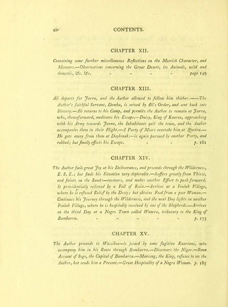 CHAPTER XII. Containing some further miscellaneous Reflections on the Moorish Character, and Manners.—Observations concerning the Great Desert, its Animals, wild and domestic, &c. &c. - - - - page 149 CHAPTER XIII. Ali departs for Jarra, and the Author allowed to follow him thither. The Author's fauhful Servant, Demba, is seized by Ali’s Order, and sent back into Slavery.—Ali returns to his Camp, and permits the Author to remain at Jarra, who, thenceforward, meditates his Escape.—Daisy, King of Kaarta, approaching with his Army towards Jarra, the Inhabitants quit the town, and the Author accompanies them in their Flight.—A Party of Moors overtake him at Jhieira.— He gets away from them at Daybreak:—is again pursued by another Party, and robbed; but finally effects his Escape. p. 161 CHAPTER XIV. The Author feels great Joy at his Deliverance, and proceeds through the Wilderness, E. S. E.; but finds his Situation very deplorable.—Suffers greatly from Thirst, and faints on the Sand:—recovers, and makes another Effort to push forward. Is providentially relieved by a Fall of Rain.—Arrives at a Foulah Village, where he is refused Relief by the Dooty; but obtains Food from a poor Woman.— Continues his Journey through the Wilderness, and the next Day lights on another Foulah Village, where he is hospitably received by one of the Shepherds.—Arrives on the third Day at a Negro Town called Wawra, tributary to the King of Bambarra. - - - - - p. 175 CHAPTER XV. The Author proceeds to Wassiboo—is joined by some fugitive Kaartans, who accompany him in his Route through Bambarra.—Discovers the Niger.—Some Account of Sego, the Capital of Bambarra.—Mansong, the King, refuses to see the Author, but sends him a Present.—Great Hospitality of a Negro Woman, p. 185