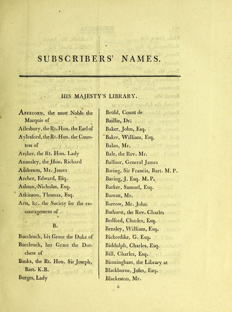 SUBSCRIBERS’ NAMES. HIS MAJESTY’S LIBRARY. Abercorn, the most Noble the Marquis of Ailesbury,theRt.Hon. the Earl of Aylesford,theRt.Hon. the Coun- tess of Archer, the Rt. Hon. Lady Annesley, the Hon. Richard Anderson, Mr. James Archer, Edward, Esq. Ashton, Nicholas, Esq. Atkinson, Thomas, Esq. Arts, 8cc. the Society for the en- courao-ement of O B. Buccleuch, his Grace the Duke of Buccleuch, her Grace the Dut- chess of Banks, the Rt. Hon. Sir Joseph, Bart. K.B. Burges, Lady Bruhl, Count dc Baillie, Dr. Baker, John, Esq. Baker, William, Esq, Balan, Mr. Bale, the Rev. Mr. Balfour, General James Barincr, Sir Francis, Bart. M. P. Baring, J. Esq. M. P. Barker, Samuel, Esq. Barratt, Mr. Barrow, Mr. John Bathurst, the Rev. Charles Bedford, Charles, Esq. Bensley, William, Esq. Bickerdike, G. Esq. Biddulph, Charles, Esq. Bill, Charles, Esq. Birmingham, the Library at Blackburne, John, Esq. Blackeston, Mr. c