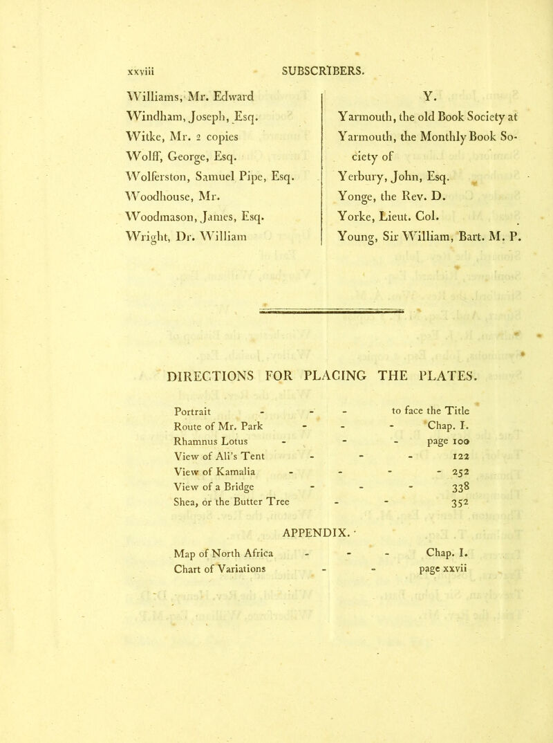 Williams, Mr. Edward Windham, Joseph, Esq. Witke, Mr. 2 copies Wolff, George, Esq. Wolferston, Samuel Pipe, Esq. Woodhouse, Mr. Woodmason, James, Esq. Wright, Dr. William Y. Yarmouth, the old Book Society at Yarmouth, the Monthly Book So- ciety of Yerbury, John, Esq. Yonge, the Rev. D. Yorke, Lieut. Col. Young, Sir William, Bart. M. P. DIRECTIONS FOR PLACING THE PLATES. Portrait - - Route of Mr. Park Rhamnus Lotus View of Ali’s Tent View of Kamalia View of a Bridge Shea, or the Butter Tree to face the Title Chap. I. page ioo 122 - 252 338 352 APPENDIX. • Map of North Africa Chart of Variations Chap. I. page xxvii