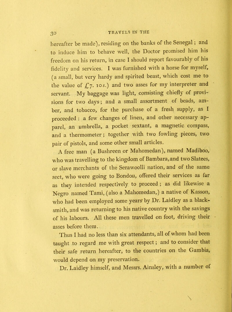 hereafter be made), residing on the banks of the Senegal; and to induce him to behave well, the Doctor promised him his freedom on his return, in case I should report favourably of his fidelity and services. I was furnished with a horse for myself, (a small, but very hardy and spirited beast, which cost me to the value of £7. 105.) and two asses for my interpreter and servant. My baggage was light, consisting chiefly of provi- sions for two days; and a small assortment of beads, am- ber, and tobacco, for the purchase of a fresh supply, as I proceeded : a few changes of linen, and other necessary ap- parel, an umbrella, a pocket sextant, a magnetic compass, and a thermometer; together with two fowling pieces, two pair of pistols, and some other small articles. A free man (a Bushreen or Mahomedan), named Madiboo, who was travelling to the kingdom of Bambara,and two Slatees, or slave merchants of the Serawoolli nation, and of the same sect, who were going to Bondou, offered their services as far as they intended respectively to proceed ; as did likewise a Negro named Tami, (also a Mahomedan,) a native of Kasson, who had been employed some years' by Dr. Laidley as a black- smith, and was returning to his native country with the savings of his -labours. All these men travelled on foot, driving their asses before them. Thus I had no less than six attendants, all of whom had been taught to regard me with great respect; and to consider that their safe return hereafter, to the countries on the Gambia, would depend on my preservation. Dr. Laidley himself, and Messrs. Ainsley, with a number of