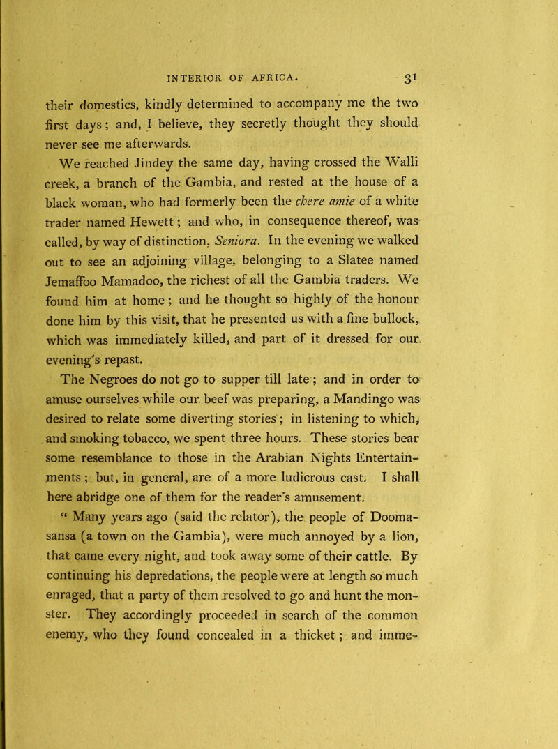 their domestics, kindly determined to accompany me the two first days; and, I believe, they secretly thought they should never see me afterwards. We reached Jindey the same day, having crossed the Walli creek, a branch of the Gambia, and rested at the house of a black woman, who had formerly been the chere amie of a white trader named Hewett; and who, in consequence thereof, was called, byway of distinction, Seniora. In the evening we walked out to see an adjoining village, belonging to a Slatee named Jemaffoo Mamadoo, the richest of all the Gambia traders. We found him at home ; and he thought so highly of the honour done him by this visit, that he presented us with a fine bullock, which was immediately killed, and part of it dressed for our evening's repast. The Negroes do not go to supper till late; and in order to amuse ourselves while our beef was preparing, a Mandingo was desired to relate some diverting stories ; in listening to which, and smoking tobacco, we spent three hours. These stories bear some resemblance to those in the Arabian Nights Entertain- ments ; but, in general, are of a more ludicrous cast, I shall here abridge one of them for the reader's amusement. “ Many years ago (said the relator), the people of Dooma- sansa (a town on the Gambia), were much annoyed by a lion, that came every night, and took away some of their cattle. By continuing his depredations, the people were at length so much enraged, that a party of them resolved to go and hunt the mon- ster. They accordingly proceeded in search of the common enemy, who they found concealed in a thicket; and imme**