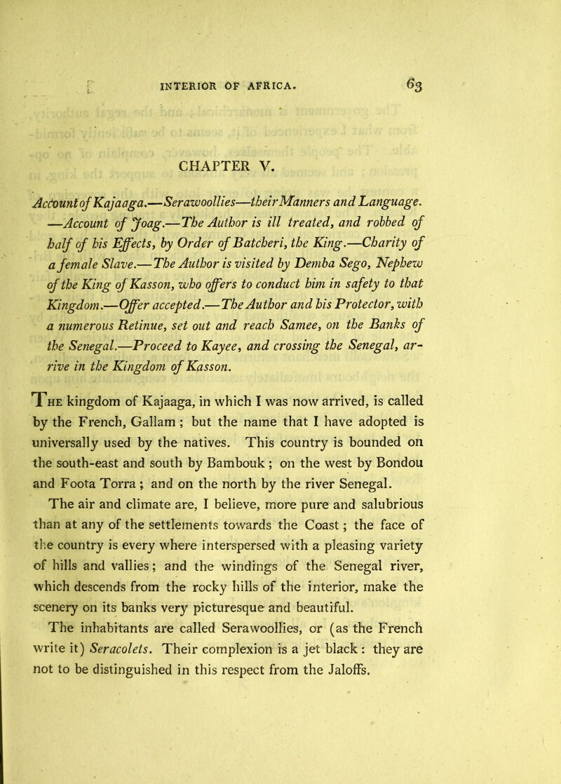 CHAPTER V. Account of Kajaaga.—Serawoollies—theirManners and Language. —Account of Joag.—The Author is ill treated, and robbed of half of his Effects, by Order of Batcheri, the King.—Charity of a female Slave.— The Author is visited by Demba Sego, Nephew of the King of Kasson, who offers to conduct him in safety to that Kingdom.—Offer accepted.—The Author and his Protector, with a numerous Retinue, set out and reach Samee, on the Banks of the Senegal.—Proceed to Kayee, and crossing the Senegal, ar- rive in the Kingdom of Kasson. The kingdom of Kajaaga, in which I was now arrived, is called by the French, Gallam ; but the name that I have adopted is universally used by the natives. This country is bounded on the south-east and south by Bambouk ; on the west by Bondou and Foota Torra ; and on the north by the river Senegal. The air and climate are, I believe, more pure and salubrious than at any of the settlements towards the Coast; the face of the country is every where interspersed with a pleasing variety of hills and vallies; and the windings of the Senegal river, which descends from the rocky hills of the interior, make the scenery on its banks very picturesque and beautiful. The inhabitants are called Serawoollies, or (as the French write it) Seracolets. Their complexion is a jet black : they are not to be distinguished in this respect from the Jaloffs.