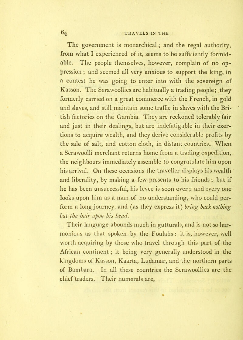 The government is monarchical; and the regal authority, from what I experienced of it, seems to be sufficiently formid- able. The people themselves, however, complain of no op- pression ; and seemed all very anxious to support the king, in a contest he was going to enter into with the sovereign of Kasson. The Sera woollies are habitually a trading people; they formerly carried on a great commerce with the French, in gold and slaves, and still maintain some traffic in slaves with the Bri- tish factories on the Gambia. They are reckoned tolerably fair and just in their dealings, but are indefatigable in their exer- tions to acquire wealth, and they derive considerable profits by the sale of salt, and cotton cloth, in distant countries. When a Serawoolli merchant returns home from a trading expedition, the neighbours immediately assemble to congratulate him upon his arrival. On these occasions the traveller displays his wealth and liberality, by making a few presents to his friends; but if he has been unsuccessful, his levee is soon over; and every one looks upon him as a man of no understanding, who could per- form a long journey, and (as they express it) bring back nothing but the hair upon his head. Their language abounds much in gutturals, and is not so har- monious as that spoken by the Foulahs: it is, however, well worth acquiring by those who travel through this part of the African continent; it being very generally understood in the kingdoms of Kasson, Kaarta, Ludamar, and the northern parts of Bambara. In all these countries the Serawoollies are the chief traders. Their numerals are,