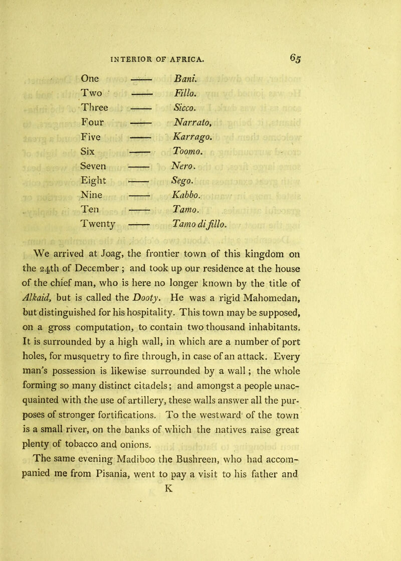 One — — Bant. Two — — Fillo. Three — — Sicco. Four — — Narrato, Five — — Karrago. Six — — Toomo. Seven — Nero. Eight — — Sego. Nine — Kabbo. Ten — — Tamo. Twenty — — Tamo difillo. We arrived at Joag, the frontier town of this kingdom on the 24th of December ; and took up our residence at the house of the chief man, who is here no longer known by the title of Alkaid, but is called the Booty. He was a rigid Mahomedan, but distinguished for his hospitality. This town may be supposed, on a gross computation, to contain two thousand inhabitants. It is surrounded by a high wall, in which are a number of port holes, for musquetry to fire through, in case of an attack. Every man's possession is likewise surrounded by a wall; the whole forming so many distinct citadels; and amongst a people unac- quainted with the use of artillery, these walls answer all the pur- poses of stronger fortifications. To the westward of the town is a small river, on the banks of which the natives raise great plenty of tobacco and onions. The same evening Madiboo the Bushreen, who had accom- panied me from Pisania, went to pay a visit to his father and K