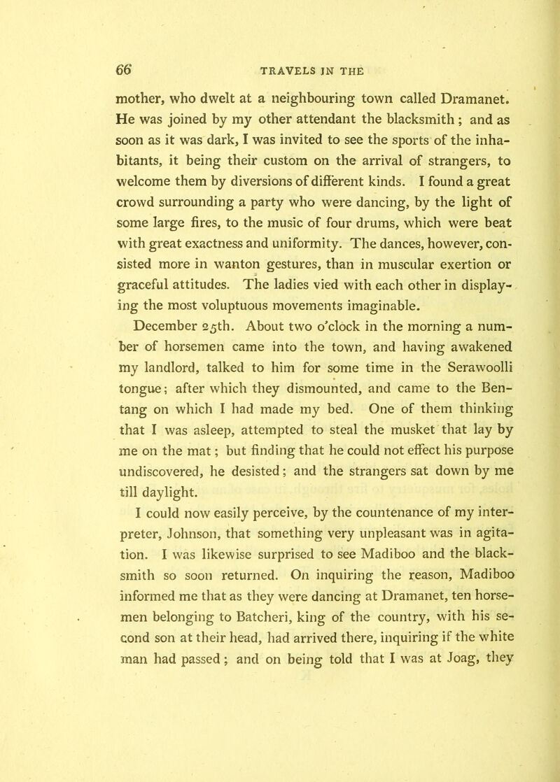 mother, who dwelt at a neighbouring town called Dramanet. He was joined by my other attendant the blacksmith; and as soon as it was dark, I was invited to see the sports of the inha- bitants, it being their custom on the arrival of strangers, to welcome them by diversions of different kinds. I found a great crowd surrounding a party who were dancing, by the light of some large fires, to the music of four drums, which were beat with great exactness and uniformity. The dances, however, con- sisted more in wanton gestures, than in muscular exertion or graceful attitudes. The ladies vied with each other in display- ing the most voluptuous movements imaginable. December 25th. About two o’clock in the morning a num- ber of horsemen came into the town, and having awakened my landlord, talked to him for some time in the Serawoolli tongue; after which they dismounted, and came to the Ben- tang on which I had made my bed. One of them thinking that I was asleep, attempted to steal the musket that lay by me on the mat; but finding that he could not effect his purpose undiscovered, he desisted; and the strangers sat down by me till daylight. I could now easily perceive, by the countenance of my inter- preter, Johnson, that something very unpleasant was in agita- tion. I was likewise surprised to see Madiboo and the black- smith so soon returned. On inquiring the reason, Madiboo informed me that as they were dancing at Dramanet, ten horse- men belonging to Batcheri, king of the country, with his se- cond son at their head, had arrived there, inquiring if the white man had passed; and on being told that I was at Joag, they