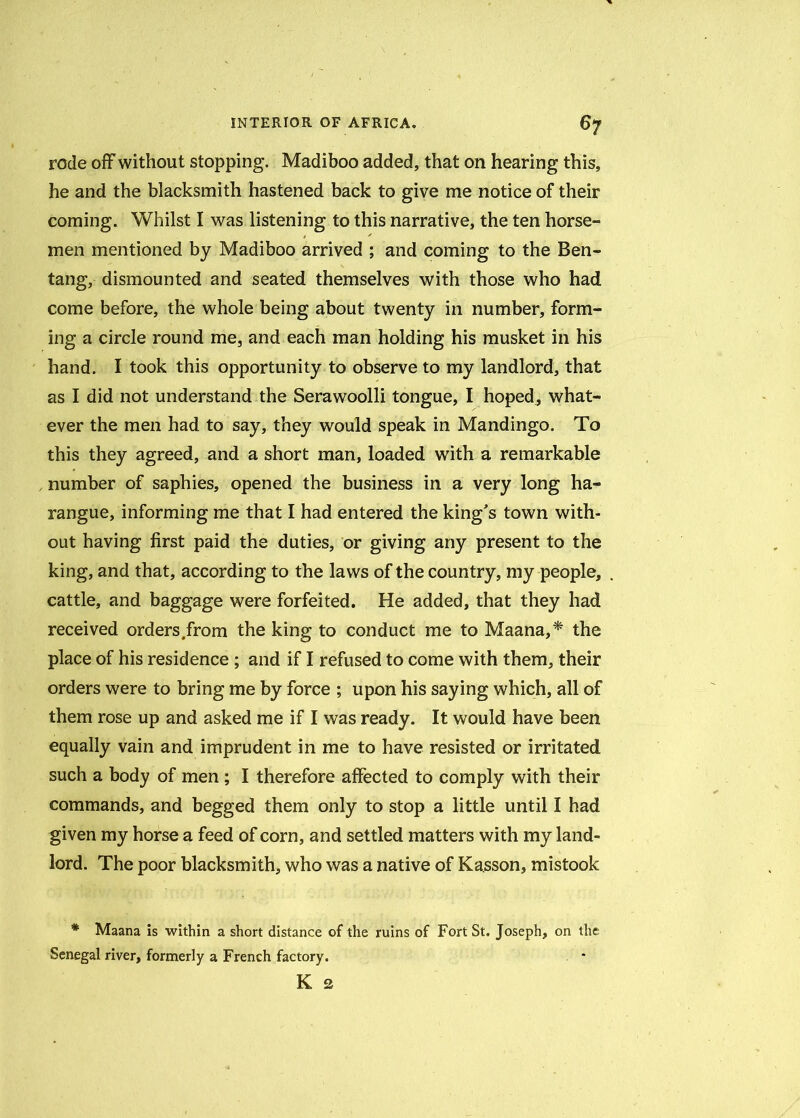 rode off without stopping. Madiboo added, that on hearing this, he and the blacksmith hastened back to give me notice of their coming. Whilst I was listening to this narrative, the ten horse- men mentioned by Madiboo arrived ; and coming to the Ben- tang, dismounted and seated themselves with those who had come before, the whole being about twenty in number, form- ing a circle round me, and each man holding his musket in his hand. I took this opportunity to observe to my landlord, that as I did not understand the Serawoolli tongue, I hoped, what- ever the men had to say, they would speak in Mandingo. To this they agreed, and a short man, loaded with a remarkable number of saphies, opened the business in a very long ha- rangue, informing me that I had entered the king's town with- out having first paid the duties, or giving any present to the king, and that, according to the laws of the country, my people, cattle, and baggage were forfeited. He added, that they had received orders.from the king to conduct me to Maana,* the place of his residence ; and if I refused to come with them, their orders were to bring me by force ; upon his saying which, all of them rose up and asked me if I was ready. It would have been equally vain and imprudent in me to have resisted or irritated such a body of men ; I therefore affected to comply with their commands, and begged them only to stop a little until I had given my horse a feed of corn, and settled matters with my land- lord. The poor blacksmith, who was a native of Kasson, mistook * Maana is within a short distance of the ruins of Fort St. Joseph, on the Senegal river, formerly a French factory. K 2