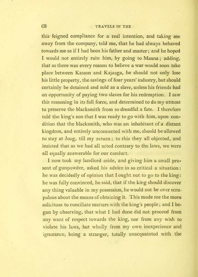 this feigned compliance for a real intention, and taking me away from the company, told me, that he had always behaved towards me as if I had been his father and master; and he hoped I would not entirely ruin him, by going to Maana; adding, that as there was every reason to believe a war would soon take place between Kasson and Kajaaga, he should not only lose his little property, the savings of four years'’ industry, but should certainly be detained and sold as a slave, unless his friends had an opportunity of paying two slaves for his redemption. I saw this reasoning in its full force, and determined to do my utmost to preserve the blacksmith from so dreadful a fate. I therefore told the king’s son that I was ready to go with him, upon con- dition that the blacksmith, who was an inhabitant of a distant kingdom, and entirely unconnected with me, should be allowed to stay at Joag, till my return; to this they all objected, and insisted that as we had all acted contrary to the laws, we were all equally answerable for our conduct. I now took my landlord aside, and giving him a small pre- sent of gunpowder, asked his advice in so critical a situation : he was decidedly of opinion that I ought not to go to the king: he was fully convinced, he said, that if the king should discover any thing valuable in my possession, he would not be over scru- pulous about the means of obtaining it. This made me the more solicitous to conciliate matters with the king’s people; and I be- gan by observing, that what I had done did not proceed from any want of respect towards the king, nor from any wish to violate his laws, but wholly from my own inexperience and ignorance, being a stranger, totally unacquainted with the