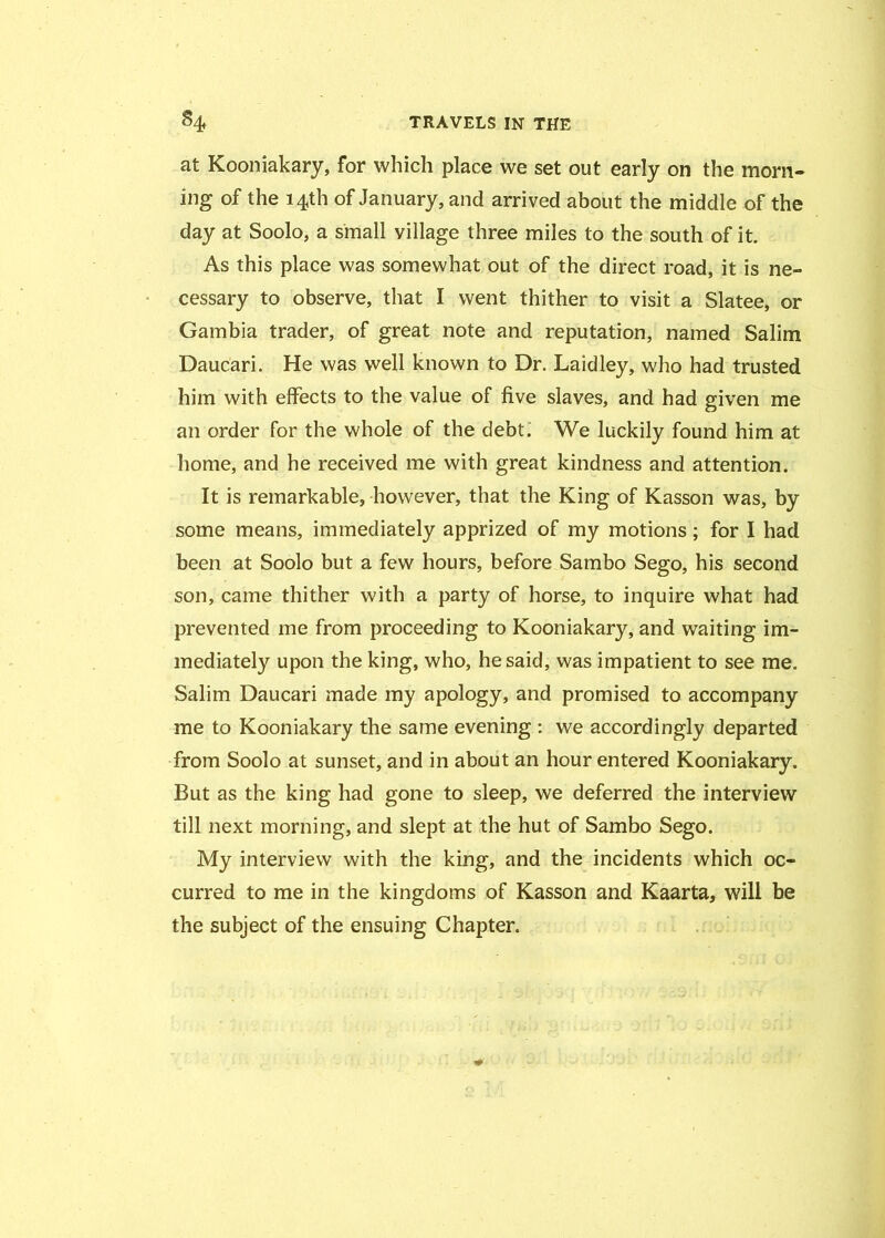 at Kooniakary, for which place we set out early on the morn- ing of the 14th of January, and arrived about the middle of the day at Soolo, a small village three miles to the south of it. As this place was somewhat out of the direct road, it is ne- cessary to observe, that I went thither to visit a Slatee, or Gambia trader, of great note and reputation, named Salim Daucari. He was well known to Dr. Laidley, who had trusted him with effects to the value of five slaves, and had given me an order for the whole of the debt. We luckily found him at home, and he received me with great kindness and attention. It is remarkable, however, that the King of Kasson was, by some means, immediately apprized of my motions; for I had been at Soolo but a few hours, before Sambo Sego, his second son, came thither with a party of horse, to inquire what had prevented me from proceeding to Kooniakary, and waiting im- mediately upon the king, who, he said, was impatient to see me. Salim Daucari made my apology, and promised to accompany me to Kooniakary the same evening : we accordingly departed from Soolo at sunset, and in about an hour entered Kooniakary. But as the king had gone to sleep, we deferred the interview till next morning, and slept at the hut of Sambo Sego. My interview with the king, and the incidents which oc- curred to me in the kingdoms of Kasson and Kaarta, will be the subject of the ensuing Chapter.