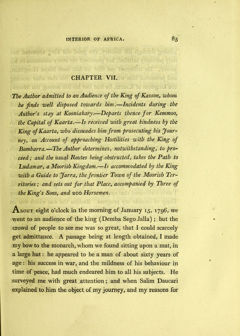 CHAPTER VII. The Author admitted to an Audience of the King of Kasson, whom he finds well disposed towards him.—Incidents during the Authors stay at Kooniakary.—Departs thence for Kemmoo, the Capital of Kaarta.—Is received with great hindness by the King of Kaarta, who dissuades him from prosecuting his Jour- ney, on Account of approaching Hostilities with the King of Bambarra.—The Author determines, notwithstanding, to pro- ceed ; and the usual Routes being obstructed, takes the Path to Tudamar, a Moorish Kingdom.—Is accommodated by the King with a Guide to Jarra, the frontier Town of the Moorish Ter- ritories; and sets out for that Place, accompanied by Three of the King’s Sons, and 200 Horsemen. About eight o'clock in the morning of January 15, 1796, we went to an audience of the king (Demba Sego Jalla); but the crowd of people to see me was so great, that I could scarcely get admittance. A passage being at length obtained, I made my bow to the monarch, whom we found sitting upon a mat, in a large hut: he appeared to be a man of about sixty years of age: his success in war, and the mildness of his behaviour in time of peace, had much endeared him to all his subjects. He surveyed me with great attention; and when Salim Daucari explained to him the object of my journey, and my reasons for
