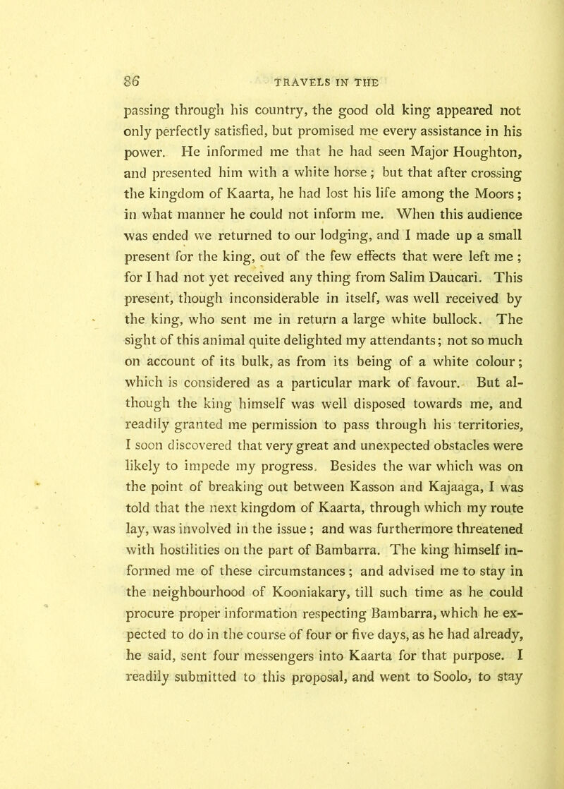 passing through his country, the good old king appeared not only perfectly satisfied, but promised me every assistance in his power. He informed me that he had seen Major Houghton, and presented him with a white horse ; but that after crossing the kingdom of Kaarta, he had lost his life among the Moors; in what manner he could not inform me. When this audience was ended we returned to our lodging, and I made up a small present for the king, out of the few effects that were left me ; for I had not yet received any thing from Salim Daucari. This present, though inconsiderable in itself, was well received by the king, who sent me in return a large white bullock. The sight of this animal quite delighted my attendants; not so much on account of its bulk, as from its being of a white colour; which is considered as a particular mark of favour. But al- though the king himself was well disposed towards me, and readily granted me permission to pass through his territories, I soon discovered that very great and unexpected obstacles were likely to impede my progress. Besides the war which was on the point of breaking out between Kasson and Kajaaga, I was told that the next kingdom of Kaarta, through which my route lay, was involved in the issue ; and was furthermore threatened with hostilities on the part of Bambarra. The king himself in- formed me of these circumstances ; and advised me to stay in the neighbourhood of Kooniakary, till such time as he could procure proper information respecting Bambarra, which he ex- pected to do in the course of four or five days, as he had already, he said, sent four messengers into Kaarta for that purpose. I readily submitted to this proposal, and went to Soolo, to stay