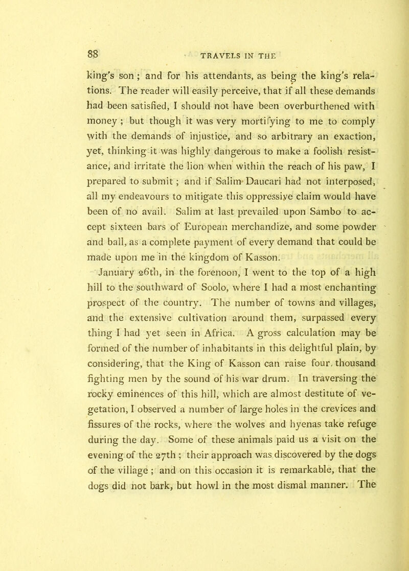 king's son ; and for his attendants, as being the king's rela- tions. The reader will easily perceive, that if all these demands had been satisfied, I should not have been overburthened with money ; but though it was very mortifying to me to comply with the demands of injustice, and so arbitrary an exaction, yet, thinking it was highly dangerous to make a foolish resist- ance, and irritate the lion when within the reach of his paw, I prepared to submit; and if Salim Daucari had not interposed, all my endeavours to mitigate this oppressive claim would have been of no avail. Salim at last prevailed upon Sambo to ac- cept sixteen bars of European merchandize, and some powder and bail, as a complete payment of every demand that could be made upon me in the kingdom of Kasson. January 26th, in the forenoon, I went to the top of a high hill to the southward of Soolo, where I had a most enchanting prospect of the country. The number of towns and villages, and the extensive cultivation around them, surpassed every thing I had yet seen in Africa. A gross calculation may be formed of the number of inhabitants in this delightful plain, by considering, that the King of Kasson can raise four, thousand fighting men by the sound of his war drum. In traversing the rocky eminences of this hill, which are almost destitute of ve- getation, I observed a number of large holes in the crevices and fissures of the rocks, where the wolves and hyenas take refuge during the day. Some of these animals paid us a visit on the evening of the 27th ; their approach was discovered by the dogs of the village ; and on this occasion it is remarkable, that the dogs did not bark, but howl in the most dismal manner. The