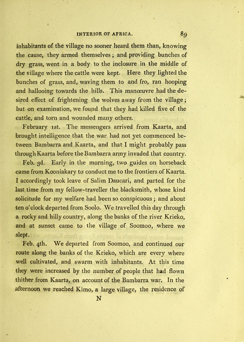 inhabitants of the village no sooner heard them than, knowing the cause, they armed themselves ; and providing bunches of dry grass, went in a body to the inclosure in the middle of the village where the cattle were kept. Here they lighted the bunches of grass, and, waving them to and fro, ran hooping and hallooing towards the hills. This manoeuvre had the de- sired effect of frightening the wolves away from the village; but on examination, we found that they had killed five of the cattle, and torn and wounded many others. February ist. The messengers arrived from Kaarta, and brought intelligence that the war had not yet commenced be- tween Bambarra and Kaarta, and that I might probably pass through Kaarta before the Bambarra army invaded that country. Feb. 3d. Early in the morning, two guides on horseback came from Kooniakary to conduct me to the frontiers of Kaarta. I accordingly took leave of Salim Daucari, and parted for the last time from my fellow-traveller the blacksmith, whose kind solicitude for my welfare had been so conspicuous ; and about ten o’clock departed from Soolo. We travelled this day through a rocky and hilly country, along the banks of the river Krieko, and at sunset came to the village of Soomoo, where we slept. Feb. 4th. We departed from Soomoo, and continued our route along the banks of the Krieko, which are every where well cultivated, and swarm with inhabitants. At this time they were increased by the number of people that had flown thither from Kaarta, on account of the Bambarra war. In the afternoon we reached Kimo, a large village, the residence of N