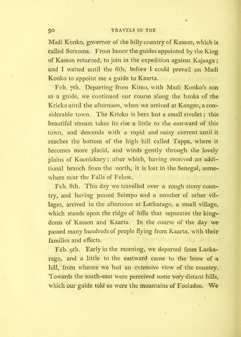 Madi Konko, governor of the hilly country of Kasson, which is called Sorroma. From hence the guides appointed by the King of Kasson returned, to join in the expedition against Kajaaga ; and I waited until the 6th, before I could prevail on Madi Konko to appoint me a guide to Kaarta. Feb. 7th. Departing from Kimo, with Madi Konko's son as a guide, we continued our course along the banks of the Krieko until the afternoon, when we arrived at Kangee, a con- siderable town. The Krieko is here but a small rivulet; this beautiful stream takes its rise a little to the eastward of this town, and descends with a rapid and noisy current until it reaches the bottom of the high hill called Tappa, where it becomes more placid, and winds gently through the lovely plains of Kooniakary; after which, having received an addi- tional branch from the north, it is lost in the Senegal, some- where near the Falls of Felow. Feb. 8th. This day we travelled over a rough stony coun- try, and having passed Seimpo and a number of other vil- lages, arrived in the afternoon at Lackarago, a small village, which stands upon the ridge of hills that separates the king- doms of Kasson and Kaarta. In the course of the day we passed many hundreds of people flying from Kaarta, with their families and effects. Feb. 9th. Early in the morning, we departed from Lacka- rago, and a little to the eastward came to the brow of a hill, from wrhence we had an extensive view of the country. Towards the south-east were perceived some very distant hills, which our guide told us were the mountains of Fooladoo. We