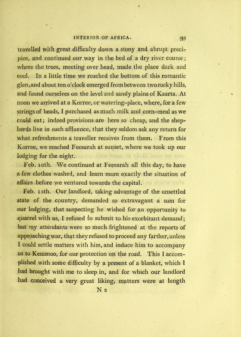 r, INTERIOR OF AFRICA, $1 travelled with great difficulty down a stony and abrupt preci- pice, and continued our way in the bed of a dry river course; where the trees, meeting over head, made the place dark and cool. In a little time we reached the bottom of this romantic glen, and about ten o’clock emerged from between two rocky hills, and found ourselves on the level and sandy plains of Kaarta. At noon we arrived at a Korree, or watering-place, where, for a few strings of beads, I purchased as much milk and corn-meal as we could eat; indeed provisions are here so cheap, and the shep- herds live in such affluence, that they seldom ask any return for what refreshments a traveller receives from them. From this Korree, we reached Feesurah at sunset, where we took up our lodging for the night. Feb. 10th. We continued at Feesurah all this day, to have a few clothes washed, and learn more exactly the situation of affairs before we ventured towards the capital. Feb. 11th. Our landlord, tdking advantage of the unsettled state of the country, demanded so extravagant a sum for our lodging, that suspecting he wished for an opportunity to quarrel with us, I refused fo submit to his exorbitant demand; but my attendants were so much frightened at the reports of approaching war, that they refused to proceed any farther, unless I could settle matters with him, and induce him to accompany us to Kemmoo, for our protection on the road. This I accom- plished with some difficulty by a present of a blanket, which I had brought with me to sleep in, and for which our landlord had conceived a very great liking, matters were at length N 2