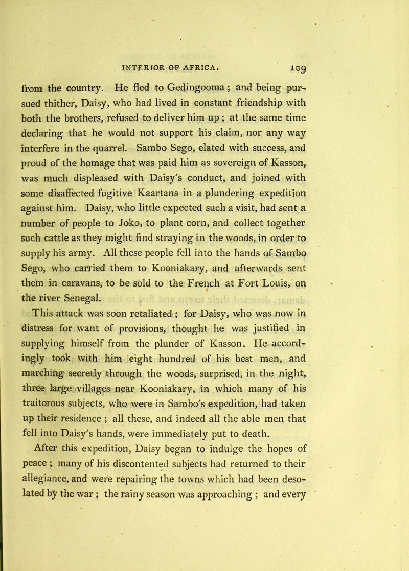 from the country. He fled to Gedingooma; and being pur- sued thither, Daisy, who had lived in constant friendship with both the brothers, refused to deliver him up ; at the same time declaring that he would not support his claim, nor any way interfere in the quarrel. Sambo Sego, elated with success, and proud of the homage that was paid him as sovereign of Kasson, was much displeased with Daisy's conduct, and joined with some disaffected fugitive Kaartans in a plundering expedition against him. Daisy, who little expected such a visit, had sent a number of people to Joko, to plant corn, and collect together such cattle as they might find straying in the woods, in order to supply his army. All these people fell into the hands of Sambo Sego, who carried them to Kooniakary, and afterwards sent them in caravans, to be sold to the French at Fort Louis, on the river Senegal. This attack was soon retaliated ; for Daisy, who was now in distress for want of provisions, thought he was justified in supplying himself from the plunder of Kasson. He accord- ingly took with him eight hundred of his best men, and marching secretly through the woods, surprised, in the night, three large villages near Kooniakary, in which many of his traitorous subjects, who w^re in Sambo's expedition, had taken up their residence ; all these, and indeed all the able men that fell into Daisy's hands, were immediately put to death. After this expedition, Daisy began to indulge the hopes of peace ; many of his discontented subjects had returned to their allegiance, and were repairing the towns which had been deso- lated by the war; the rainy season was approaching ; and every