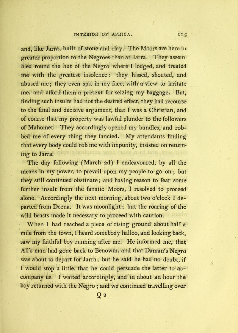 and, like Jarra, built of stone and clay. The Moors are here in greater proportion to the Negroes than at Jarra. They assem- bled round the hut of the Negro where I lodged, and treated me with the greatest insolence : they hissed, shouted, and abused me; they even spit in my face, with a view to irritate me, and afford them a pretext for seizing my baggage. But* finding such insults had not the desired effect, they had recourse to the final and decisive argument, that I was a Christian, and of course that my property was lawful plunder to the followers of Mahomet. They accordingly opened my bundles, and rob- bed me of every thing they fancied. My attendants finding that every body could rob me with impunity, insisted on return- ing to Jarra. The day following (March 2d) I endeavoured, by all the means in my power, to prevail upon my people to go on; but they still continued obstinate; and having reason to fear some further insult from the fanatic Moors, I resolved to proceed alone. Accordingly the next morning, about two o'clock I de- parted from Deena. It was moonlight; but the roaring of the wild beasts made it necessary to proceed with caution. When I had reached a piece of rising ground about half a mile from the town, I heard somebody halloo, and looking back, saw my faithful boy running after me. He informed me, that Ali’s man had gone back to Benowm, and that Daman's Negro was about to depart for Jarra; but he said he had no doubt, if I would stop a little, that he could persuade the latter to ac- company us. I waited accordingly, and in about an hour the boy returned with the Negro ; and we continued travelling over