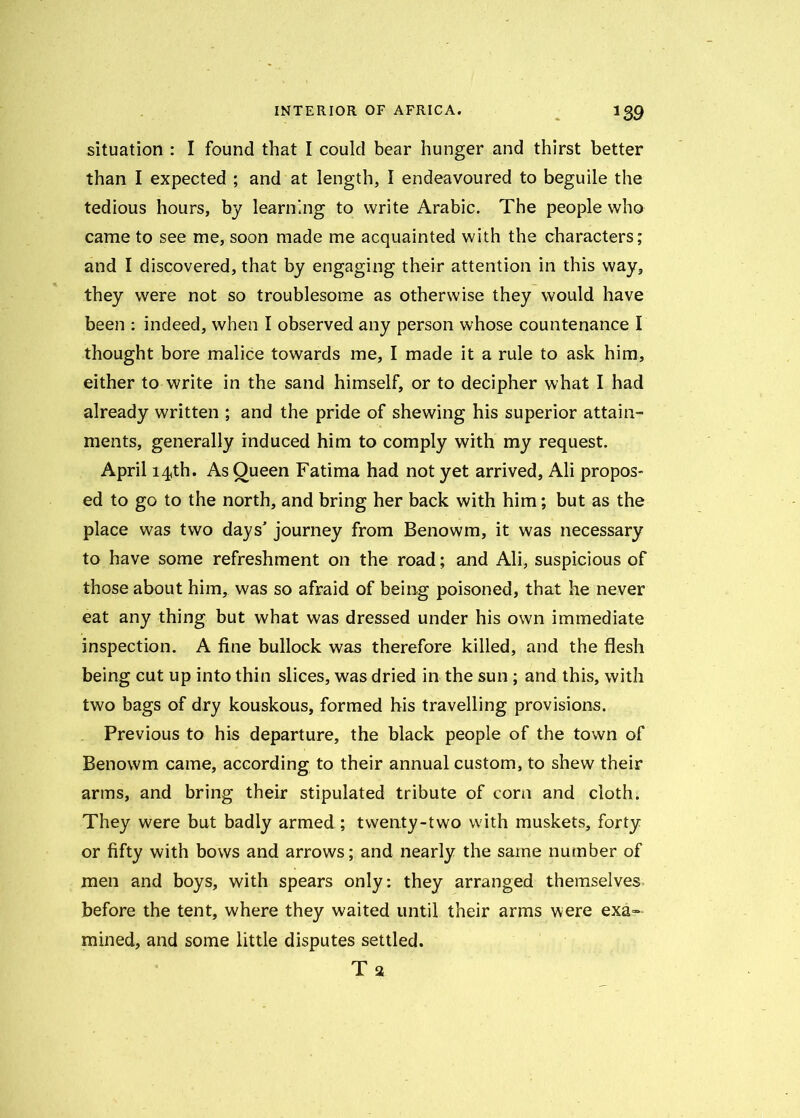 situation : I found that I could bear hunger and thirst better than I expected ; and at length, I endeavoured to beguile the tedious hours, by learning to write Arabic. The people who came to see me, soon made me acquainted with the characters; and I discovered, that by engaging their attention in this way, they were not so troublesome as otherwise they would have been : indeed, when I observed any person whose countenance I thought bore malice towards me, I made it a rule to ask him, either to write in the sand himself, or to decipher what I had already written ; and the pride of shewing his superior attain- ments, generally induced him to comply with my request. April 14th. As Queen Fatima had not yet arrived, Ali propos- ed to go to the north, and bring her back with him; but as the place was two days' journey from Benowm, it was necessary to have some refreshment on the road; and Ali, suspicious of those about him, was so afraid of being poisoned, that he never eat any thing but what was dressed under his own immediate inspection. A fine bullock was therefore killed, and the flesh being cut up into thin slices, was dried in the sun ; and this, with two bags of dry kouskous, formed his travelling provisions. Previous to his departure, the black people of the town of Benowm came, according to their annual custom, to shew their arms, and bring their stipulated tribute of corn and cloth. They were but badly armed ; twenty-two with muskets, forty or fifty with bows and arrows; and nearly the same number of men and boys, with spears only: they arranged themselves before the tent, where they waited until their arms were exa- mined, and some little disputes settled. Ta