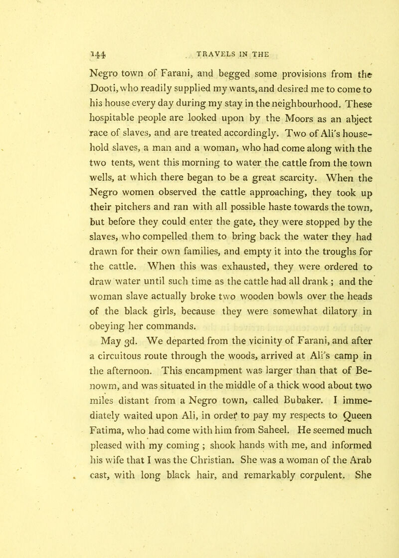 Negro town of Farani, and begged some provisions from the Dooti,who readily supplied my wants, and desired me to come to his house every day during my stay in the neighbourhood. These hospitable people are looked upon by the Moors as an abject race of slaves, and are treated accordingly. Two of Ali’s house- hold slaves, a man and a woman, who had come along with the two tents, went this morning to water the cattle from the town wells, at which there began to be a great scarcity. When the Negro women observed the cattle approaching, they took up their pitchers and ran with all possible haste towards the town, but before they could enter the gate, they were stopped by the slaves, who compelled them to bring back the water they had drawn for their own families, and empty it into the troughs for the cattle. When this was exhausted, they were ordered to draw water until such time as the cattle had all drank ; and the woman slave actually broke two wooden bowls over the heads of the black girls, because they were somewhat dilatory in obeying her commands. May 3d. We departed from the vicinity of Farani, and after a circuitous route through the woods, arrived at All's camp in the afternoon. This encampment was larger than that of Be- nowm, and was situated in the middle of a thick wood about two miles distant from a Negro town, called Bubaker. I imme- diately waited upon Ali, in order to pay my respects to Oueen Fatima, who had come with him from Saheel. He seemed much pleased with my coming ; shook hands with me, and informed his wife that I was the Christian. She was a woman of the Arab cast, with long black hair, and remarkably corpulent. She