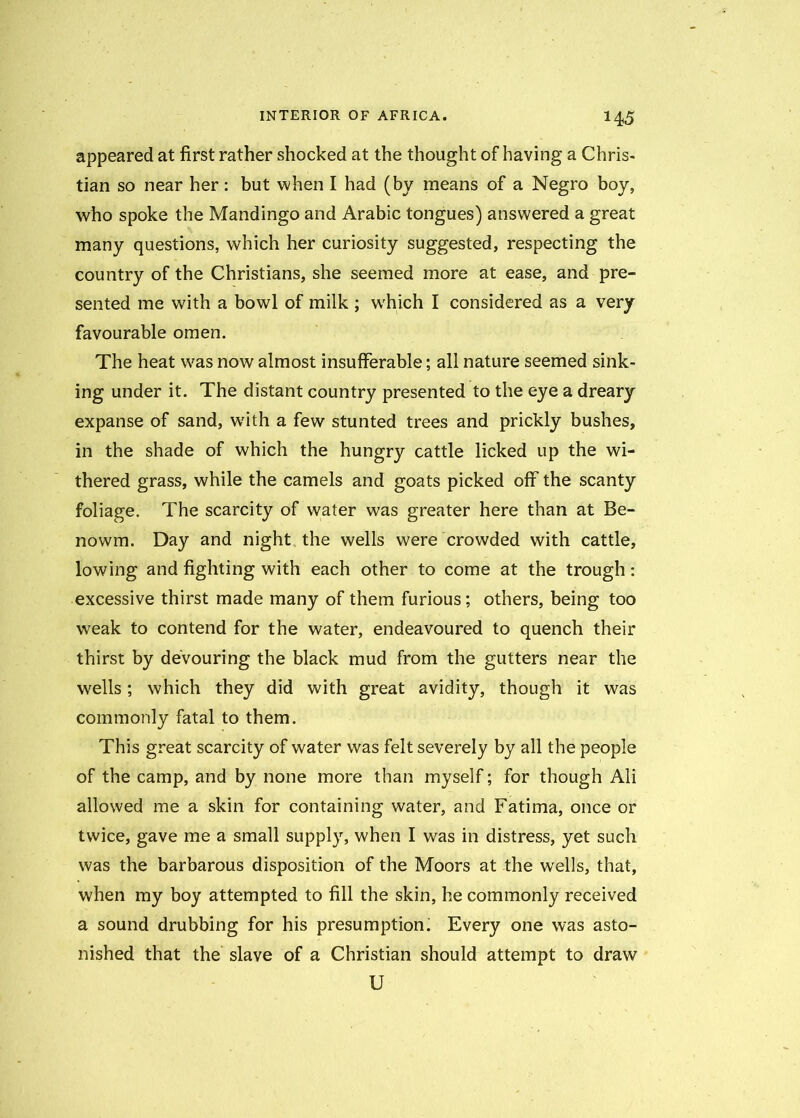 appeared at first rather shocked at the thought of having a Chris- tian so near her: but when I had (by means of a Negro boy, who spoke the Mandingo and Arabic tongues) answered a great many questions, which her curiosity suggested, respecting the country of the Christians, she seemed more at ease, and pre- sented me with a bowl of milk ; w'hich I considered as a very favourable omen. The heat w^as now almost insufferable; all nature seemed sink- ing under it. The distant country presented to the eye a dreary expanse of sand, with a few stunted trees and prickly bushes, in the shade of which the hungry cattle licked up the wi- thered grass, while the camels and goats picked off the scanty foliage. The scarcity of water was greater here than at Be- nowm. Day and night the wells were crowded with cattle, lowing and fighting with each other to come at the trough: excessive thirst made many of them furious; others, being too weak to contend for the water, endeavoured to quench their thirst by devouring the black mud from the gutters near the wells; which they did with great avidity, though it was commonly fatal to them. This great scarcity of water was felt severely by all the people of the camp, and by none more than myself; for though Ali allowed me a skin for containing water, and Fatima, once or twice, gave me a small supply, when I was in distress, yet such was the barbarous disposition of the Moors at the wells, that, when my boy attempted to fill the skin, he commonly received a sound drubbing for his presumption; Every one was asto- nished that the slave of a Christian should attempt to draw U