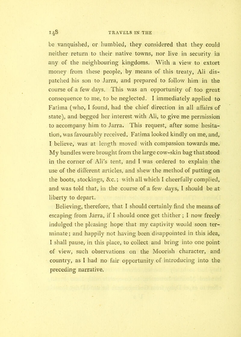 be vanquished, or humbled, they considered that they could neither return to their native towns, nor live in security in any of the neighbouring kingdoms. With a view to extort money from these people, by means of this treaty, Ali dis- patched his son to Jarra, and prepared to follow him in the course of a few days. This was an opportunity of too great consequence to me, to be neglected. I immediately applied to Fatima (who, I found, had the chief direction in all affairs of state), and begged her interest with Ali, to give me permission to accompany him to Jarra. This request, after some hesita- tion, was favourably received. Fatima looked kindly on me, and, I believe, was at length moved with compassion towards me. My bundles were brought from the large cow-skin bag that stood in the corner of Alfs tent, and I was ordered to explain the use of the different articles, and shew the method of putting on the boots, stockings, &c.; with all which I cheerfully complied, and was told that, in the course of a few days, I should be at liberty to depart. Believing, therefore, that I should certainly find the means of escaping from Jarra, if I should once get thither; I now freely indulged the pleasing hope that my captivity would soon ter- minate; and happily not having been disappointed in this idea, I shall pause, in this place, to collect and bring into one point of view, such observations on the Moorish character, and country, as I had no fair opportunity of introducing into the preceding narrative.