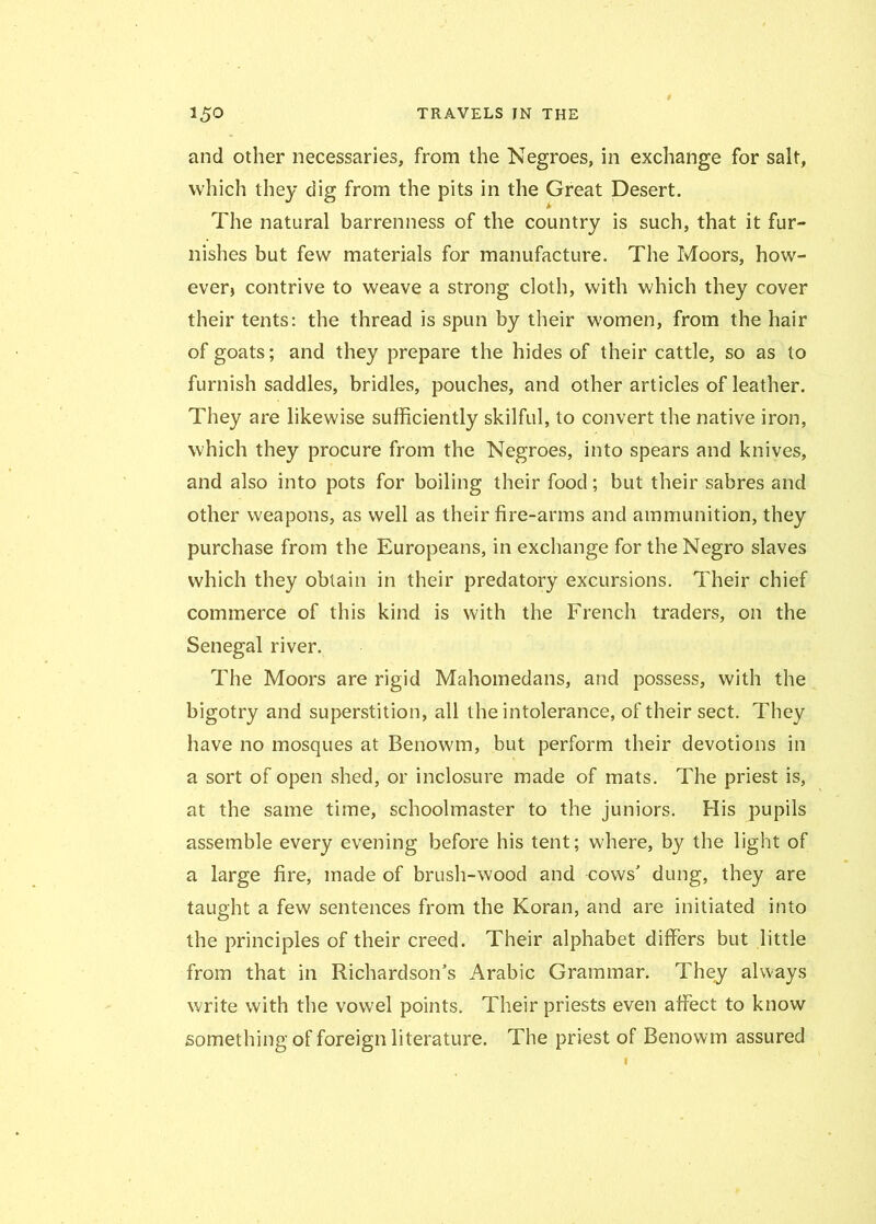 and other necessaries, from the Negroes, in exchange for salt, which they dig from the pits in the Great Desert. The natural barrenness of the country is such, that it fur- nishes but few materials for manufacture. The Moors, how- ever, contrive to weave a strong doth, with which they cover their tents: the thread is spun by their women, from the hair of goats; and they prepare the hides of their cattle, so as to furnish saddles, bridles, pouches, and other articles of leather. They are likewise sufficiently skilful, to convert the native iron, which they procure from the Negroes, into spears and knives, and also into pots for boiling their food; but their sabres and other weapons, as well as their fire-arms and ammunition, they purchase from the Europeans, in exchange for the Negro slaves which they obtain in their predatory excursions. Their chief commerce of this kind is with the French traders, on the Senegal river. The Moors are rigid Mahomedans, and possess, with the bigotry and superstition, all the intolerance, of their sect. They have no mosques at Benowm, but perform their devotions in a sort of open shed, or inclosure made of mats. The priest is, at the same time, schoolmaster to the juniors. His pupils assemble every evening before his tent; where, by the light of a large fire, made of brush-wood and cows' dung, they are taught a few sentences from the Koran, and are initiated into the principles of their creed. Their alphabet differs but little from that in Richardson’s Arabic Grammar. They always write with the vowel points. Their priests even affect to know something of foreign literature. The priest of Benowm assured