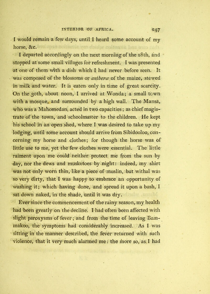 I would remain a few days, until I heard some account of my horse, &c. I departed accordingly on the next morning of the 28th, and stopped at some small villages for refreshment. I was presented at one of them w'ith a dish which I had never before seen. It was composed of the blossoms or anthem of the maize, stewed in milk and water. It is eaten only in time of great scarcity. On the 30th, about noon, I arrived at Wonda; a small town with a mosque, and surrounded by a high wall. The Mansa, who was a Mahomedan, acted in two capacities; as chief magis- trate of the town, and schoolmaster to the children. He kept his school in an open shed, where I was desired to take up my lodging, until some account should arrive from Sibidooloo, con- cerning my horse and clothes; for though the horse was of little use to me, yet the few clothes .were essential. The little raiment upon me could neither protect me from the sun by day, nor the dews and musketoes by night: indeed, my shirt was not only worn thin, like a piece of muslin, but withal was so very dirty, that I was happy to embrace an opportunity of washing it; which having done, and spread it upon a bush, I sat down naked, in the shade, until it was dry. Ever since the commencement of the rainy season, my health had been greatly on the decline. I had often been affected with slight paroxysms of fever; and from the time of leaving Bam- makoo, the symptoms had considerably increased. As I was sitting in the manner described, the fever returned with such violence, that it very much alarmed me: the more so, as I had