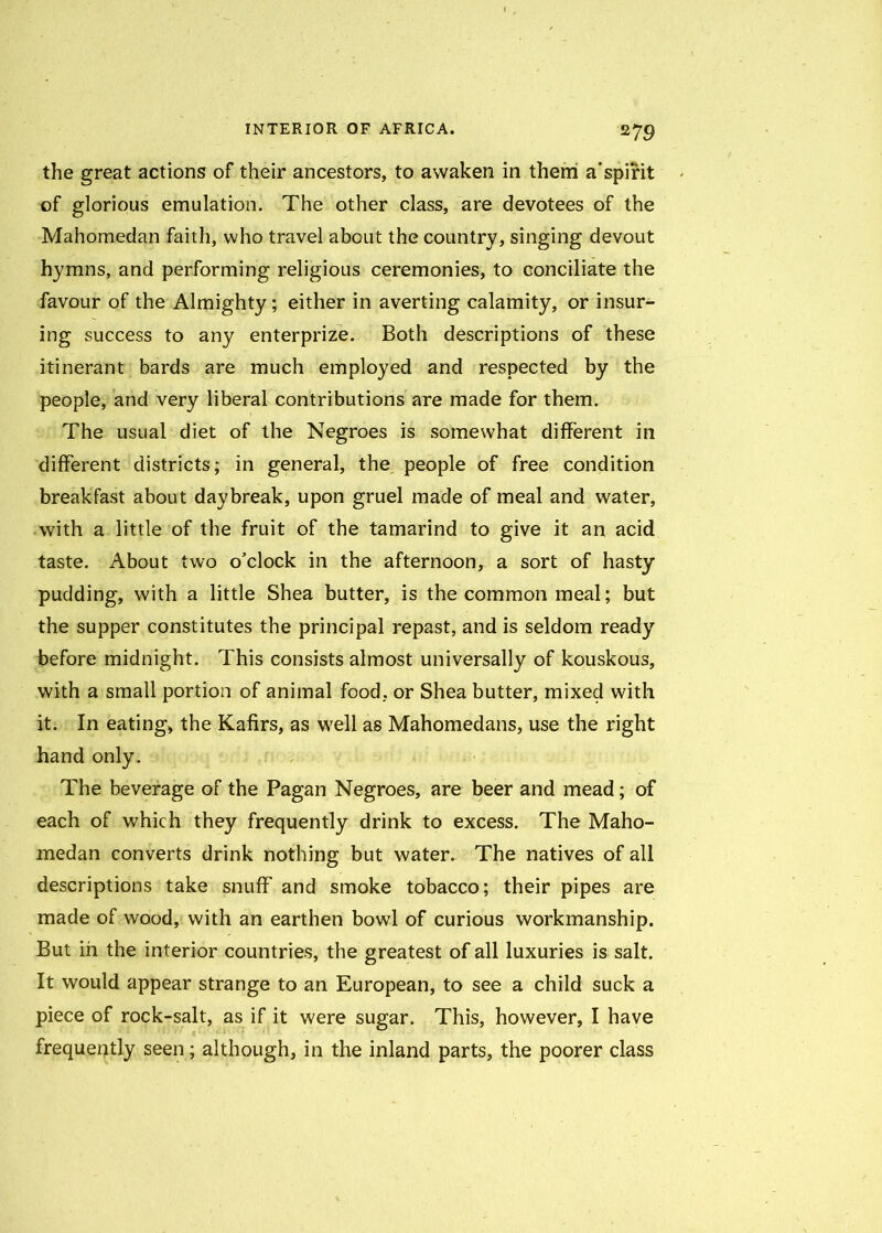 the great actions of their ancestors, to awaken in them a'spirit of glorious emulation. The other class, are devotees of the Mahomedan faith, who travel about the country, singing devout hymns, and performing religious ceremonies, to conciliate the favour of the Almighty; either in averting calamity, or insur- ing success to any enterprize. Both descriptions of these itinerant bards are much employed and respected by the people, and very liberal contributions are made for them. The usual diet of the Negroes is somewhat different in different districts; in general, the people of free condition breakfast about daybreak, upon gruel made of meal and water, with a little of the fruit of the tamarind to give it an acid taste. About two o'clock in the afternoon, a sort of hasty pudding, with a little Shea butter, is the common meal; but the supper constitutes the principal repast, and is seldom ready before midnight. This consists almost universally of kouskous, with a small portion of animal food, or Shea butter, mixed with it. In eating, the Kafirs, as well as Mahomedans, use the right hand only . The beverage of the Pagan Negroes, are beer and mead; of each of which they frequently drink to excess. The Maho- medan converts drink nothing but water. The natives of all descriptions take snuff and smoke tobacco; their pipes are made of wood, with an earthen bowl of curious workmanship. But in the interior countries, the greatest of all luxuries is salt. It would appear strange to an European, to see a child suck a piece of rock-salt, as if it were sugar. This, however, I have frequently seen; although, in the inland parts, the poorer class