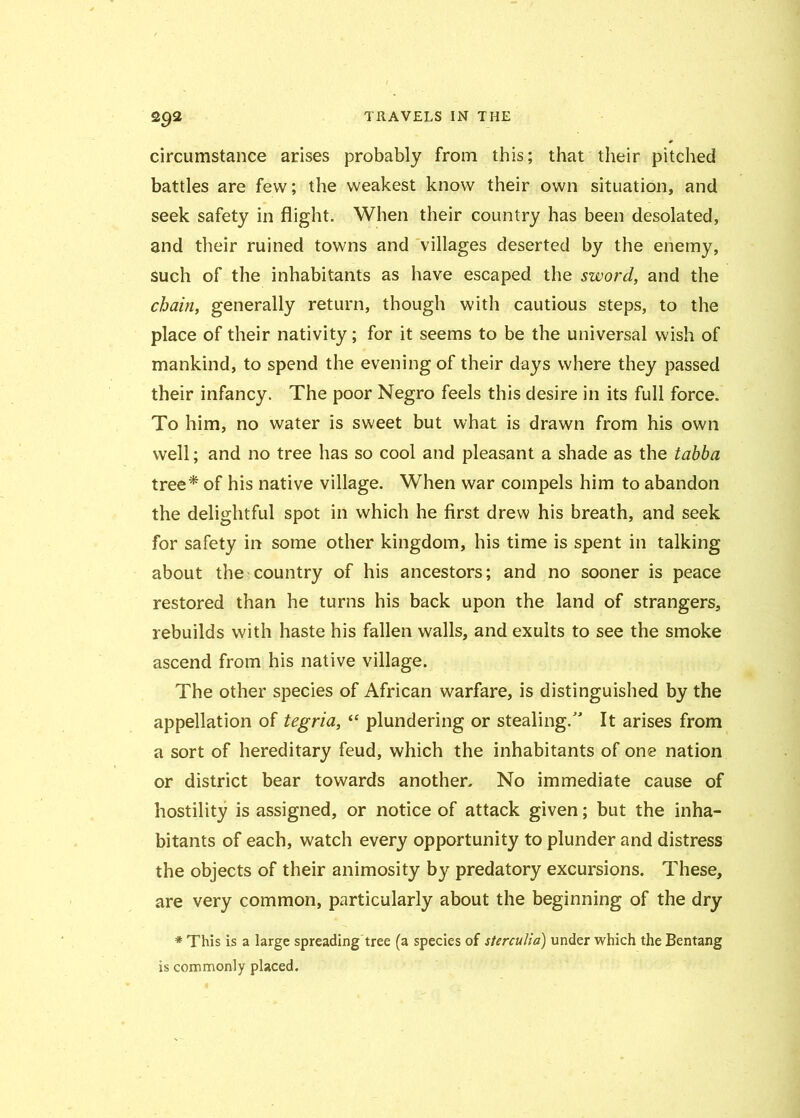 circumstance arises probably from this; that their pitched battles are few; the weakest know their own situation, and seek safety in flight. When their country has been desolated, and their ruined towns and villages deserted by the enemy, such of the inhabitants as have escaped the sword, and the chain, generally return, though with cautious steps, to the place of their nativity; for it seems to be the universal wish of mankind, to spend the evening of their days where they passed their infancy. The poor Negro feels this desire in its full force. To him, no water is sweet but what is drawn from his own well; and no tree has so cool and pleasant a shade as the tabba tree* of his native village. When war compels him to abandon the delightful spot in which he first drew his breath, and seek for safety in some other kingdom, his time is spent in talking about the country of his ancestors; and no sooner is peace restored than he turns his back upon the land of strangers, rebuilds with haste his fallen walls, and exults to see the smoke ascend from his native village. The other species of African warfare, is distinguished by the appellation of tegria, “ plundering or stealing.” It arises from a sort of hereditary feud, which the inhabitants of one nation or district bear towards another. No immediate cause of hostility is assigned, or notice of attack given; but the inha- bitants of each, watch every opportunity to plunder and distress the objects of their animosity by predatory excursions. These, are very common, particularly about the beginning of the dry # This is a large spreading tree (a species of sterculia) under which the Bentang is commonly placed.