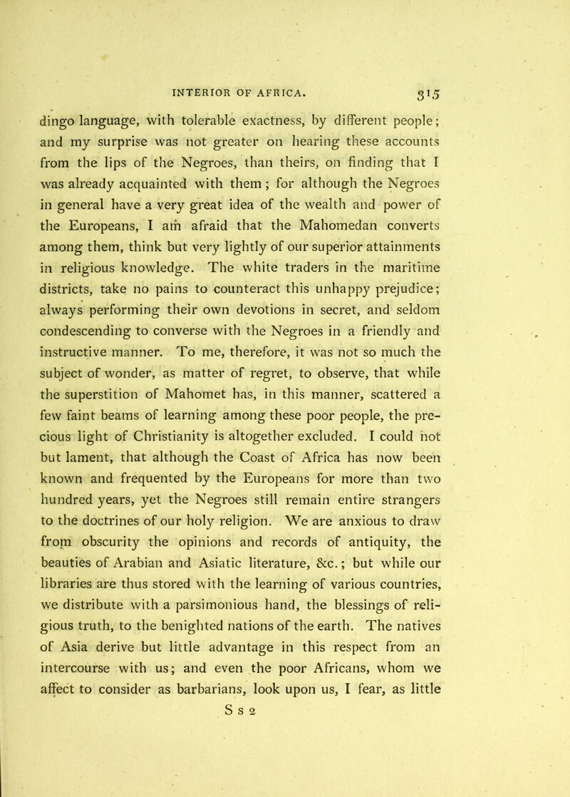 dingo language, with tolerable exactness, by different people; and my surprise was not greater on hearing these accounts from the lips of the Negroes, than theirs, on finding that I was already acquainted with them; for although the Negroes in general have a very great idea of the wealth and power of the Europeans, I am afraid that the Mahomedan converts among them, think but very lightly of our superior attainments in religious knowledge. The white traders in the maritime districts, take no pains to counteract this unhappy prejudice; always performing their own devotions in secret, and seldom condescending to converse with the Negroes in a friendly and instructive manner. To me, therefore, it was not so much the subject of wonder, as matter of regret, to observe, that while the superstition of Mahomet has, in this manner, scattered a few faint beams of learning among these poor people, the pre- cious light of Christianity is altogether excluded. I could not but lament, that although the Coast of Africa has now been known and frequented by the Europeans for more than two hundred years, yet the Negroes still remain entire strangers to the doctrines of our holy religion. We are anxious to draw from obscurity the opinions and records of antiquity, the beauties of Arabian and Asiatic literature, &c.; but while our libraries are thus stored with the learning of various countries, we distribute with a parsimonious hand, the blessings of reli- gious truth, to the benighted nations of the earth. The natives of Asia derive but little advantage in this respect from an intercourse with us; and even the poor Africans, whom we affect to consider as barbarians, look upon us, I fear, as little S S 2