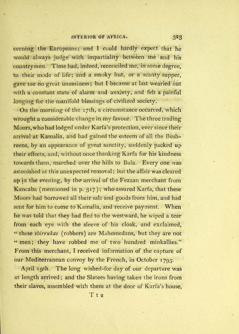 cerning the Europeans; and I could hardly expect that he would always judge with impartiality between me and his countrymen. Time had, indeed, reconciled me, in some degree, to their mode of life; and a smoky hut, or a scanty supper, gave me no great uneasiness; but I became at last wearied out with a constant state of alarm and anxiety, and felt a painful longing for the manifold blessings of civilized society. On the morning of the 17th, a circumstance occurred, which wrought a considerable change in my favour. The three trading Moors, who had lodged under Karfa's protection, ever since their arrival at Kamalia, and had gained the esteem of all the Bush- reens, by an appearance of great sanctity, suddenly packed up their effects, and, without once thanking Karfa for his kindness towards them, marched over the hills to Bala. Every one was astonished at this unexpected removal; but the affair was cleared up in the evening, by the arrival of the Fezzan merchant from Kancaba (mentioned in p. 317); who assured Karfa, that these Moors had borrowed all their salt and goods from him, and had sent for him to come to Kamalia, and receive payment. When he was told that they had fled to the westward, he wiped a tear from each eye with the sleeve of his cloak, and exclaimed, “ these shirrukas (robbers) are Mahomedans, but they are not “ men; they have robbed me. of two hundred minkallies/’ From this merchant, I received information of the capture of our Mediterranean convoy by the French, in October 1795. April 19th. The long wished-for day of our departure was at length arrived; and the Slatees having taken the irons from their slaves, assembled with them at the door of Karfa's house, T t 2