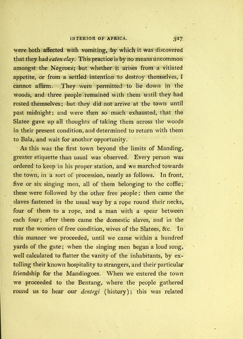 were both affected with vomiting, by which it was discovered that they had eaten clay. This practice is by no means uncommon amongst the Negroes; but whether it arises from a vitiated appetite, or from a settled intention to destroy themselves, I cannot affirm. They were permitted to lie down in the woods, and three people remained with them until they had rested themselves; but they did not arrive at the town until past midnight; and were then so much exhausted, that the Slatee gave up all thoughts of taking them across the woods in their present condition, and determined to return with them to Bala, and wait for another opportunity. As this was the first town beyond the limits of Manding, greater etiquette than usual was observed. Every person was ordered to keep in his proper station, and we marched towards the town, in a sort of procession, nearly as follows. In front, five or six singing men, all of them belonging to the coffle; these were followed by the other free people; then came the slaves fastened in the usual way by a rope round their necks, four of them to a rope, and a man with a spear between each four; after them came the domestic slaves, and in the rear the women of free condition, wives of the Slatees, &c. In this manner we proceeded, until we came within a hundred yards of the gate; when the singing men began a loud song, well calculated to flatter the vanity of the inhabitants, by ex- tolling their known hospitality to strangers, and their particular friendship for the Mandingoes. When we entered the town we proceeded to the Bentang, where the people gathered round us to hear our dentegi (history); this was related