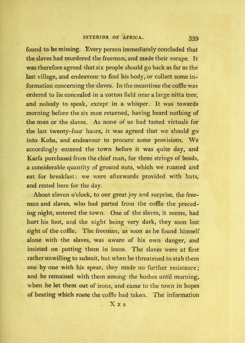 $39 found to be missing. Every person immediately concluded that the slaves had murdered the freeman, and made their escape. It was therefore agreed that six people should go back as far as the last village, and endeavour to find his body, or collect some in- formation concerning the slaves. In the meantime the coffle was ordered to lie concealed in a cotton field near a large nitta tree, and nobody to speak, except in a whisper. It was towards morning before the six men returned, having heard nothing of the man or the slaves. As none of us had tasted victuals for the last twenty-four hours, it was agreed that we should go into Koba, and endeavour to procure some provisions. We accordingly entered the town before it was quite day, and Karfa purchased from the chief man, for three strings of beads, a considerable quantity of ground nuts, which we roasted and eat for breakfast: we were afterwards provided with huts, and rested here for the day. About eleven o'clock, to our great joy and surprise, the free- man and slaves, who had parted from the coffle the preced- ing night, entered the town. One of the slaves, it seems, had hurt his foot, and the night being very dark, they soon lost sight of the coffle. The freeman, as soon as he found himself alone with the slaves, was aware of his own danger, and insisted on putting them in irons. The slaves were at first rather unwilling to submit, but when he threatened to stab them one by one with his spear, they made no further resistance; and he remained with them among the bushes until morning, when he let them out of irons, and came to the town in hopes of hearing which route the coffle had taken. The information . XX2