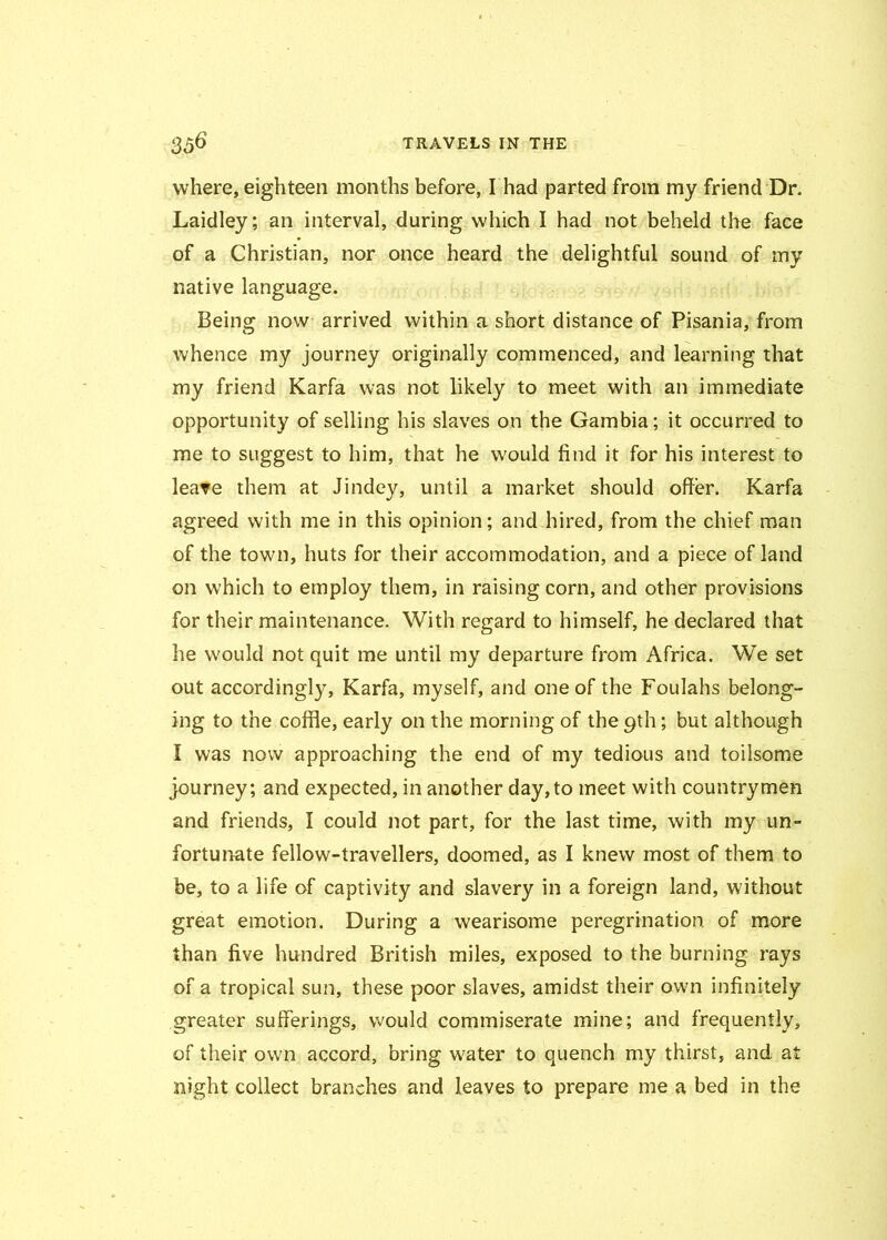 where, eighteen months before, I had parted from my friend Dr. Laidley; an interval, during which I had not beheld the face of a Christian, nor once heard the delightful sound of my native language. Being now arrived within a short distance of Pisania, from whence my journey originally commenced, and learning that my friend Karfa was not likely to meet with an immediate opportunity of selling his slaves on the Gambia; it occurred to me to suggest to him, that he would find it for his interest to leave them at Jindey, until a market should offer. Karfa agreed with me in this opinion; and hired, from the chief man of the town, huts for their accommodation, and a piece of land on which to employ them, in raising corn, and other provisions for their maintenance. With regard to himself, he declared that he would not quit me until my departure from Africa. We set out accordingly, Karfa, myself, and one of the Foulahs belong- ing to the cofile, early on the morning of the 9th; but although I was now approaching the end of my tedious and toilsome journey; and expected, in another day,to meet with countrymen and friends, I could not part, for the last time, with my un- fortunate fellow-travellers, doomed, as I knew most of them to be, to a life of captivity and slavery in a foreign land, without great emotion. During a wearisome peregrination of more than five hundred British miles, exposed to the burning rays of a tropical sun, these poor slaves, amidst their own infinitely greater sufferings, would commiserate mine; and frequently, of their own accord, bring water to quench my thirst, and at night collect branches and leaves to prepare me a bed in the