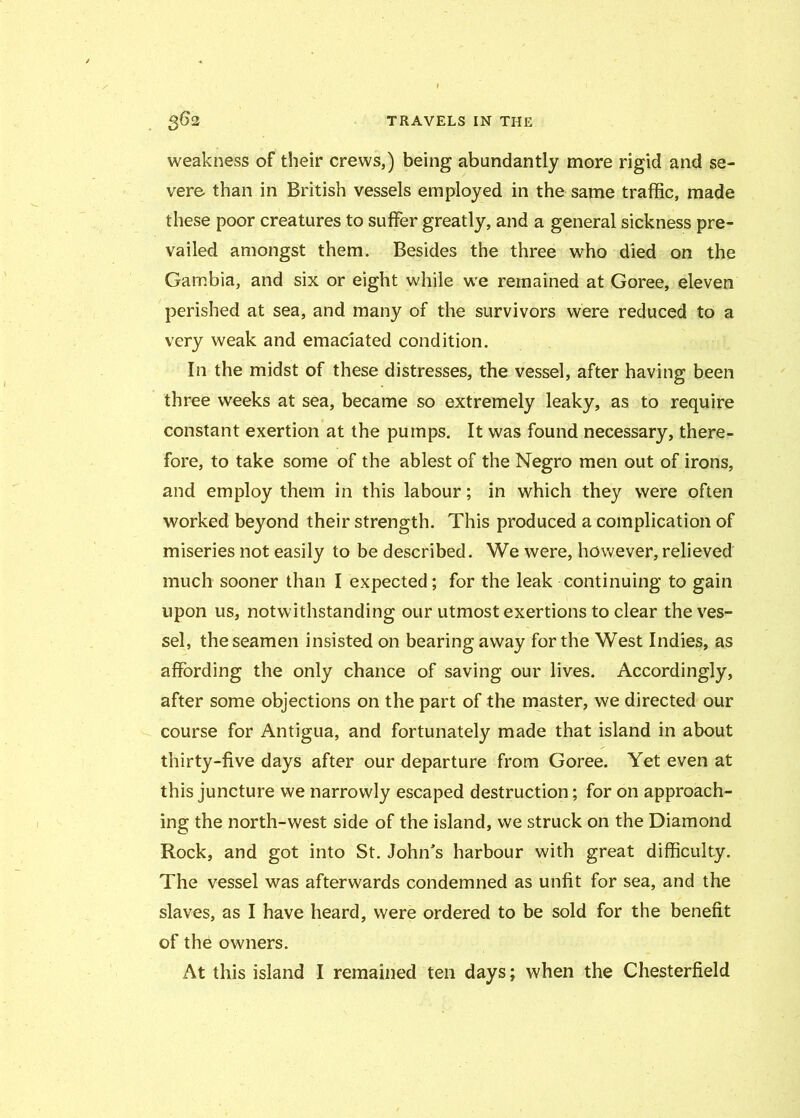 weakness of their crews,) being abundantly more rigid and se- vere than in British vessels employed in the same traffic, made these poor creatures to suffer greatly, and a general sickness pre- vailed amongst them. Besides the three who died on the Gambia, and six or eight while we remained at Goree, eleven perished at sea, and many of the survivors were reduced to a very weak and emaciated condition. In the midst of these distresses, the vessel, after having been three weeks at sea, became so extremely leaky, as to require constant exertion at the pumps. It was found necessary, there- fore, to take some of the ablest of the Negro men out of irons, and employ them in this labour; in which they were often worked beyond their strength. This produced a complication of miseries not easily to be described. We were, however, relieved much sooner than I expected; for the leak continuing to gain upon us, notwithstanding our utmost exertions to clear the ves- sel, the seamen insisted on bearing away for the West Indies, as affording the only chance of saving our lives. Accordingly, after some objections on the part of the master, we directed our course for Antigua, and fortunately made that island in about thirty-five days after our departure from Goree. Yet even at this juncture we narrowly escaped destruction; for on approach- ing the north-west side of the island, we struck on the Diamond Rock, and got into St. John's harbour with great difficulty. The vessel was afterwards condemned as unfit for sea, and the slaves, as I have heard, were ordered to be sold for the benefit of the owners. At this island I remained ten days; when the Chesterfield