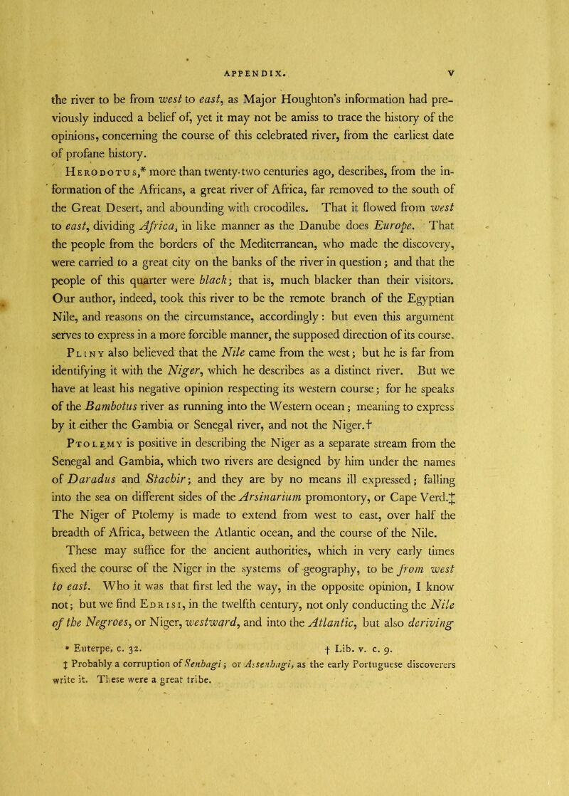 the river to be from west to east, as Major Houghton’s information had pre- viously induced a belief of, yet it may not be amiss to trace the history of the opinions, concerning the course of this celebrated river, from the earliest date of profane history. Herodotus* more than twenty-two centuries ago, describes, from the in- formation of the Africans, a great river of Africa, far removed to the south of the Great Desert, and abounding with crocodiles. That it flowed from west to east, dividing Africa, in like manner as the Danube does Europe. That the people from the borders of the Mediterranean, who made the discovery, were carried to a great city on the banks of the river in question; and that the people of this quarter were black; that is, much blacker than their visitors. Our author, indeed, took this river to be the remote branch of the Egyptian Nile, and reasons on the circumstance, accordingly: but even this argument serves to express in a more forcible manner, the supposed direction of its course. Pliny also believed that the Nile came from the west; but he is far from identifying it with the Niger, which he describes as a distinct river. But we have at least his negative opinion respecting its western course; for he speaks of the Bambotus river as running into the Western ocean; meaning to express by it-either the Gambia or Senegal river, and not the Niger.t Ptolemy is positive in describing the Niger as a separate stream from the Senegal and Gambia, which two rivers are designed by him under the names of Daradus and Stacbir; and they are by no means ill expressed; falling into the sea on different sides of the Arsinarium promontory, or Cape Verd.J The Niger of Ptolemy is made to extend from west to east, over half the breadth of Africa, between the Atlantic ocean, and the course of the Nile. These may suffice for the ancient authorities, which in very early times fixed the course of the Niger in the systems of geography, to be from west to east. Who it was that first led the way, in the opposite opinion, I know not; but we find E d r i s i , in the twelfth century, not only conducting the Nile of the Negroes, or Niger, westward, and into the Atlantic, but also deriving * Euterpe, c. 32. f Lib. v. c. 9. J Probably a corruption of Senbagi; or Assetibagi, as the early Portuguese discoverers write it. These were a great tribe.