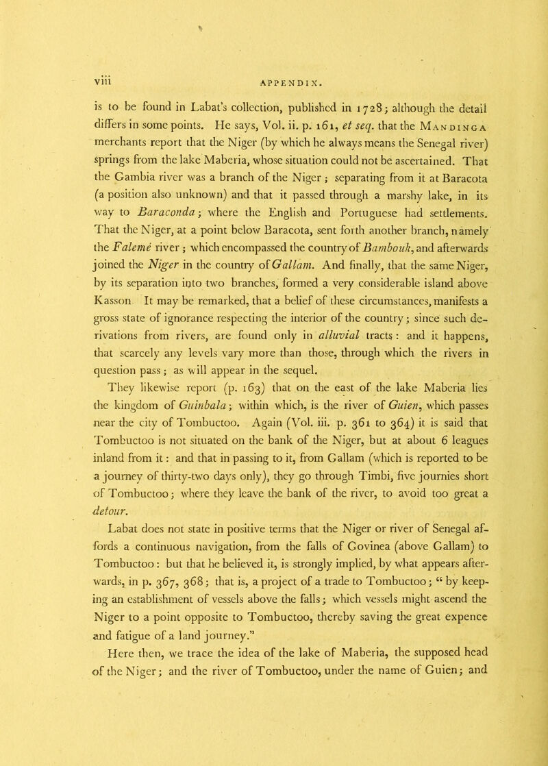 * is to be found in Labat’s collection, published in 1728; although the detail differs in some points. He says, Vol. ii. p. 161, et seq. that the Manding a merchants report that the Niger (by which he always means the Senegal river) Springs from the lake Maberia, whose situation could not be ascertained. That the Gambia river was a branch of the Niger; separating from it at Baracota (a position also unknown) and that it passed through a marshy lake, in its way to Baraconda; where the English and Portuguese had settlements. That the Niger, at a point below Baracota, sent forth another branch, namely the Faleme river ; which encompassed the country of Bambouk, and afterwards joined the Niger in the country of Gallant. And finally, that the same Niger, by its separation into two branches, formed a very considerable island above Kasson It may be remarked, that a belief of these circumstances, manifests a gross state of ignorance respecting the interior of the country; since such de- rivations from rivers, are found only in alluvial tracts: and it happens, that scarcely any levels vary more than those, through which the rivers in question pass; as will appear in the sequel. They likewise report (p. 163) that on the east of the lake Maberia lies the kingdom of Guinbala; within which, is the river of Guien, which passes near the city of Tombuctoo. Again (Vol. iii. p. 361 to 364) it is said that Tombuctoo is not situated on the bank of the Niger, but at about 6 leagues inland from it: and that in passing to it, from Gallam (which is reported to be a journey of thirty-two days only), they go through Timbi, five journies short of Tombuctoo; where they leave the bank of the river, to avoid too great a detour. Labat does not state in positive terms that the Niger or river of Senegal af- fords a continuous navigation, from the falls of Govinea (above Gallam) to Tombuctoo: but that he believed it, is strongly implied, by what appears after- wards, in p. 367, 368; that is, a project of a trade to Tombuctoo; “ by keep- ing an establishment of vessels above the falls; which vessels might ascend the Niger to a point opposite to Tombuctoo, thereby saving the great expence and fatigue of a land journey.” Here then, we trace the idea of the lake of Maberia, the supposed head of the Niger; and the river of Tombuctoo, under the name of Guien; and